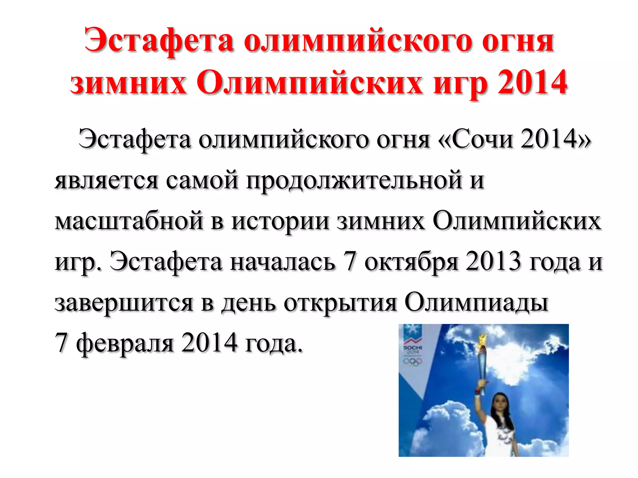 Эстафета олимпийского огня
зимних Олимпийских игр 2014
Эстафета олимпийского огня «Сочи 2014»
является самой продолжительной и
масштабной в истории зимних Олимпийских
игр. Эстафета началась 7 октября 2013 года и
завершится в день открытия Олимпиады
7 февраля 2014 года.

 