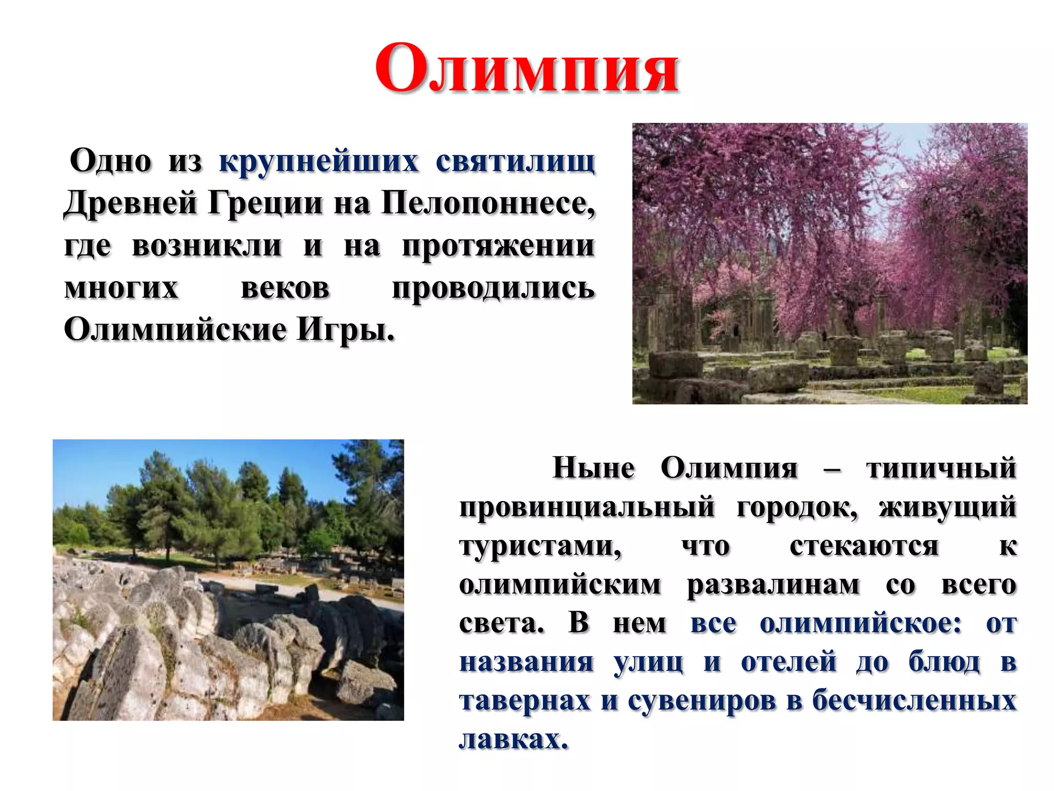 Олимпия
Одно из крупнейших святилищ
Древней Греции на Пелопоннесе,
где возникли и на протяжении
многих
веков
проводились
Олимпийские Игры.

Ныне Олимпия – типичный
провинциальный городок, живущий
туристами,
что
стекаются
к
олимпийским развалинам со всего
света. В нем все олимпийское: от
названия улиц и отелей до блюд в
тавернах и сувениров в бесчисленных
лавках.

 