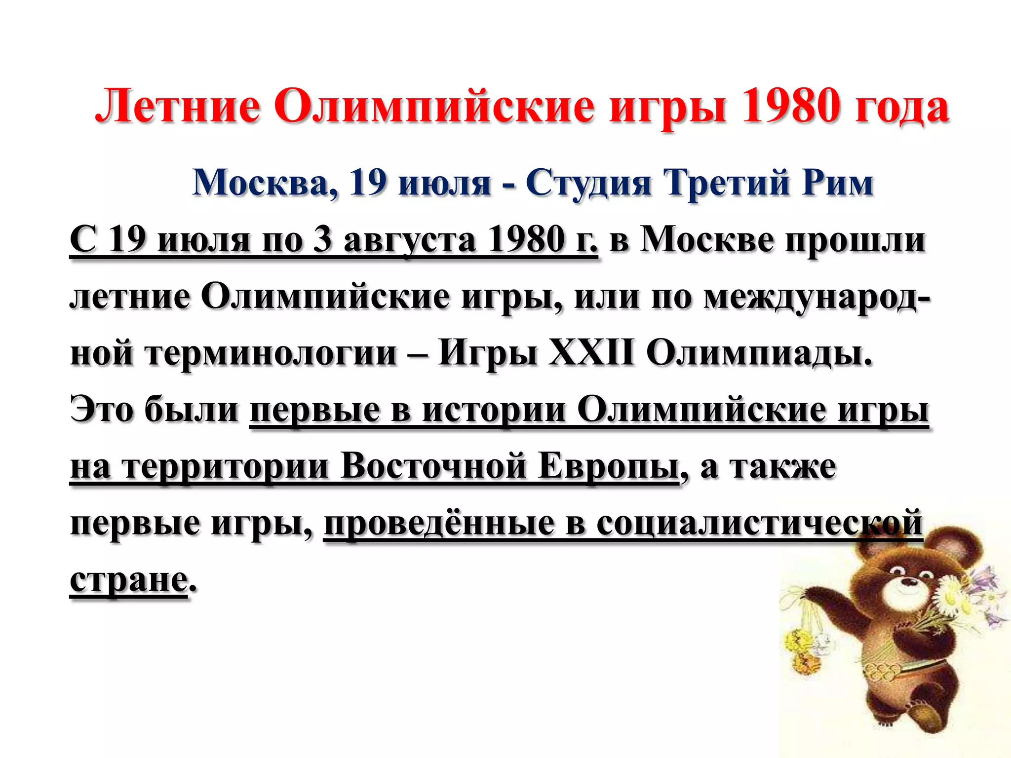 Летние Олимпийские игры 1980 года
Москва, 19 июля - Студия Третий Рим
С 19 июля по 3 августа 1980 г. в Москве прошли
летние Олимпийские игры, или по международной терминологии – Игры XXII Олимпиады.
Это были первые в истории Олимпийские игры
на территории Восточной Европы, а также
первые игры, проведѐнные в социалистической
стране.

 
