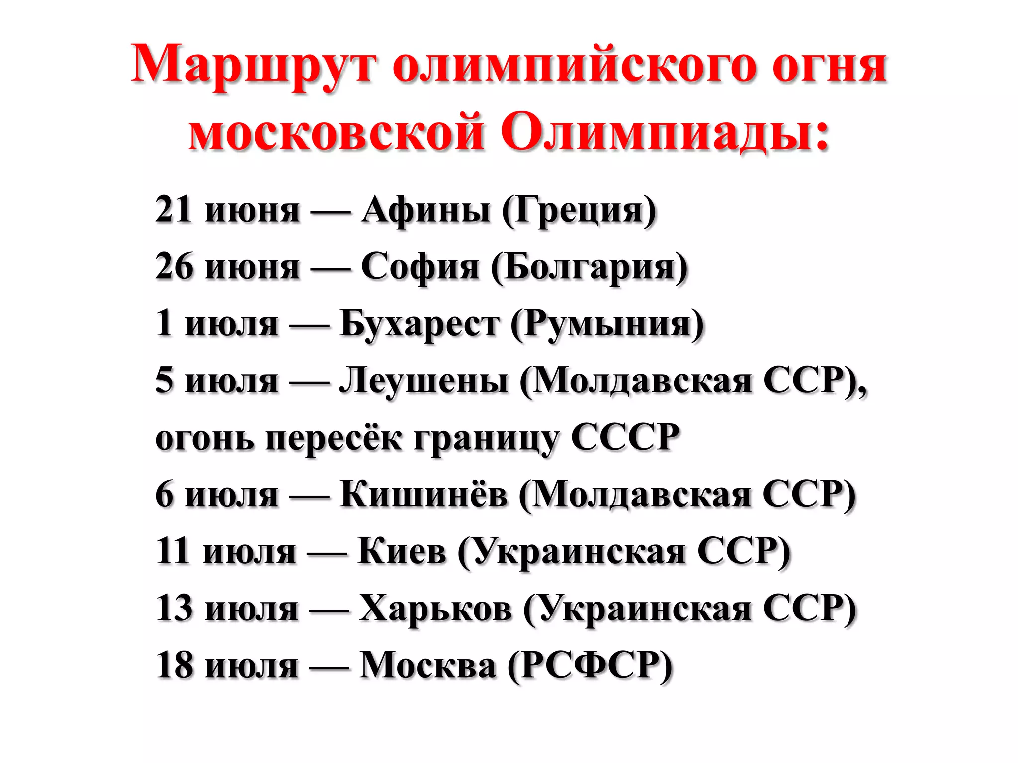 Маршрут олимпийского огня
московской Олимпиады:
21 июня — Афины (Греция)
26 июня — София (Болгария)
1 июля — Бухарест (Румыния)
5 июля — Леушены (Молдавская ССР),
огонь пересѐк границу СССР
6 июля — Кишинѐв (Молдавская ССР)
11 июля — Киев (Украинская ССР)
13 июля — Харьков (Украинская ССР)
18 июля — Москва (РСФСР)

 