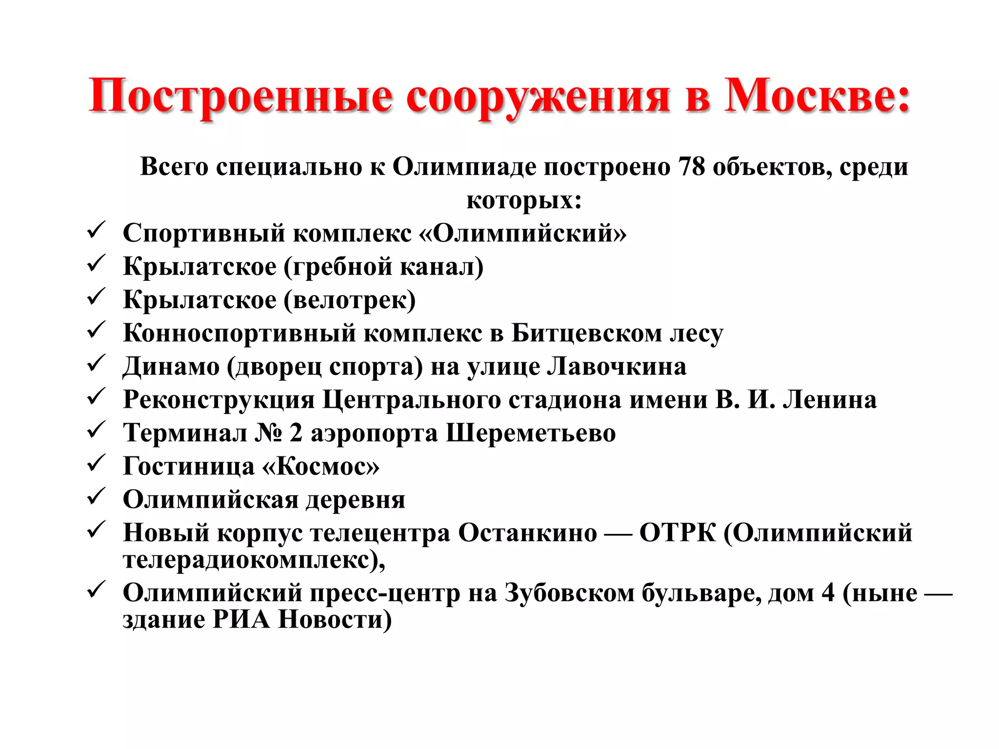 Построенные сооружения в Москве:













Всего специально к Олимпиаде построено 78 объектов, среди
которых:
Спортивный комплекс «Олимпийский»
Крылатское (гребной канал)
Крылатское (велотрек)
Конноспортивный комплекс в Битцевском лесу
Динамо (дворец спорта) на улице Лавочкина
Реконструкция Центрального стадиона имени В. И. Ленина
Терминал № 2 аэропорта Шереметьево
Гостиница «Космос»
Олимпийская деревня
Новый корпус телецентра Останкино — ОТРК (Олимпийский
телерадиокомплекс),
Олимпийский пресс-центр на Зубовском бульваре, дом 4 (ныне —
здание РИА Новости)

 