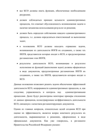 все   КСО   должны   иметь   функции,   обеспеченные   необходимыми  
ресурсами;;
должен   соблюдаться   принцип   цельности   административных  
процессов,  что  означает  обусловленность  возникновения  задачи  и  
наличие  механизма  использования  результат  ее  решения;;
должен   быть   определен   собственник   каждого   административного  
процесса,  т.е.  должна  определяться  ответственный  за  выполнение  
задач;;
в   положениях   КСО   должны   находить   отражение   задачи,  
возникающие   из   деятельности   ИОГВ   их   создавших,   а   также   тех  
ИОГВ,  представители  которых  входят  в  КСО,  и  предусмотренные  
регламентами  этих  ИОГВ;;
результаты   деятельности   КСО,   возникающие   в   результате  
исполнения  их  функций  (выполнения  задач)  должны  оформляться  
в   виде   документов,   предусмотренных   регламентами   ИОГВ   их  
создавших,   а   также   тех   ИОГВ,   представители   которых   входят   в  
КСО.
Данные  положения  позволяют  решить  задачи  обеспечения  эффективной  
деятельности  КСО,  непрерывности  административных  процессов,  и,  как  
следствие,   управляемость   и контроль   над      административными  
процессами.   Далее   будут   рассмотрены   некоторые   примеры   отклонения  
от  данных  принципов,  иллюстрирующие неэффективность  деятельности  
КСО,  связанную  с  качеством  регламентирующих  документов.
Одним   из   главных   вопросов,   относительно   целей   создания   КСО   при  
оценке   их   эффективности,   является   вопрос   конечного   результата   их  
деятельности,   выражающегося   в   решениях,   оформленных   в   виде  
официальных   документов.   Как   уже   говорилось,   в   регламенте  
Правительства  Российской  Федерации  указано:
10

 