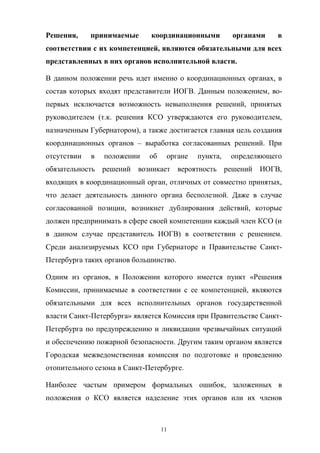 Решения,  

принимаемые  

координационными  

органами  

в  

соответствии  с  их  компетенцией,  являются  обязательными  для  всех  
представленных  в  них  органов  исполнительной  власти.
В   данном   положении   речь   идет   именно   о   координационных   органах,   в  
состав   которых   входят   представители   ИОГВ.   Данным   положением, вопервых   исключается   возможность   невыполнения   решений,   принятых  
руководителем   (т.к.   решения   КСО   утверждаются   его   руководителем,  
назначенным  Губернатором),  а  также  достигается  главная  цель  создания  
координационных   органов   – выработка   согласованных   решений.   При  
отсутствии  

в  

положении  

об  

органе  

пункта,  

определяющего  

обязательность   решений   возникает   вероятность   решений   ИОГВ,  
входящих  в  координационный  орган,  отличных  от  совместно  принятых,  
что   делает   деятельность   данного   органа   бесполезной.   Даже   в   случае  
согласованной   позиции,   возникнет   дублирования   действий,   которые  
должен  предпринимать  в  сфере  своей  компетенции  каждый  член  КСО  (и  
в   данном   случае   представитель   ИОГВ)   в   соответствии   с   решением.    
Среди   анализируемых   КСО   при   Губернаторе   и   Правительстве   СанктПетербурга  таких  органов  большинство.
Одним   из   органов,   в   Положении   которого   имеется   пункт   «Решения  
Комиссии,   принимаемые   в   соответствии   с   ее   компетенцией,   являются  
обязательными   для   всех   исполнительных   органов   государственной  
власти  Санкт-Петербурга»  является  Комиссия  при  Правительстве  СанктПетербурга   по   предупреждению   и   ликвидации   чрезвычайных   ситуаций  
и  обеспечению  пожарной  безопасности. Другим  таким  органом  является  
Городская   межведомственная   комиссия   по   подготовке   и   проведению
отопительного  сезона  в  Санкт-Петербурге.
Наиболее   частым   примером   формальных   ошибок,   заложенных   в  
положения   о   КСО   является   наделение   этих   органов   или   их   членов  

11

 