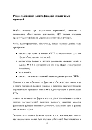Рекомендации	
  по	
  идентификация	
  избыточных	
  
функций

Особое   значение   при   определении   мероприятий,   связанных   с  
повышением   эффективности   деятельности   КСО   следует   придавать  
процессу  идентификации  и  упразднения  избыточных  функций.
Чтобы   идентифицировать   избыточные,   каждая   функция   должна   быть  
проверена  на:
соответствие   целям   и   задачам   ОИГВ   в   определенным   для   них  
сферах  общественных  отношений;;
адекватность   формы   и   методов   реализации   функции   целям   и  
задачам   ОИГВ   в   определенным   для   них   сферах   общественных  
отношений;;
легитимность;;
соответствие  минимально  необходимому  уровню  участия  ОИГВ.
Для   определения   избыточности   функции   необходимо   сопоставить   цели  
и   задачи   указанной   функции   с   целями   и   задачами,   предусмотренными  
нормативными   правовыми   актами   ОИГВ,   участвующих   в   деятельности  
КСО.
Анализ   на   адекватность   форм   и   методов   реализации   функции   целям   и  
задачам   государственной   политики   выявляет,   насколько   способы  
реализации   функции   позволяют   достигнуть   заявленной   цели   и   решить  
поставленные  задачи.
Значение   легитимности   функции   состоит   в   том,   что   на   основе   данного  
критерия  функция  может  быть  признана  избыточной  безотносительно  к  
17

 