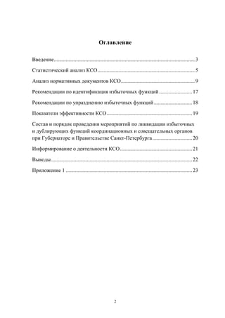 Оглавление
Введение ........................................................................................................... 3
Статистический  анализ  КСО.......................................................................... 5
Анализ  нормативных  документов  КСО ........................................................ 9
Рекомендации  по  идентификация  избыточных  функций ......................... 17
Рекомендации  по  упразднению  избыточных  функций ............................. 18
Показатели  эффективности  КСО ................................................................. 19
Состав  и  порядок  проведения  мероприятий  по  ликвидации  избыточных  
и  дублирующих  функций  координационных  и  совещательных  органов  
при  Губернаторе  и  Правительстве  Санкт-Петербурга .............................. 20
Информирование  о  деятельности  КСО ....................................................... 21
Выводы ........................................................................................................... 22
Приложение 1 ................................................................................................ 23

2

 