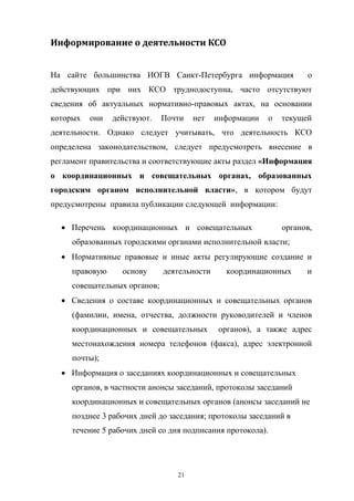 Информирование	
  о	
  деятельности	
  КСО
На   сайте   большинства   ИОГВ   Санкт-Петербурга   информация      о  
действующих   при   них   КСО   труднодоступна,   часто   отсутствуют  
сведения   об   актуальных   нормативно-правовых   актах,   на   основании  
которых   они   действуют.   Почти   нет   информации   о   текущей  
деятельности.   Однако   следует   учитывать,   что   деятельность   КСО  
определена   законодательством,   следует   предусмотреть   внесение   в
регламент  правительства  и соответствующие  акты  раздел  «Информация  
о   координационных   и   совещательных   органах,   образованных  
городским   органом   исполнительной   власти»,   в   котором   будут  
предусмотрены   правила  публикации  следующей информации:
Перечень   координационных   и   совещательных            органов,  
образованных  городскими  органами  исполнительной  власти;
Нормативные   правовые   и   иные   акты   регулирующие   создание   и  
правовую  

основу  

деятельности  

координационных  

и  

совещательных  органов;
Сведения   о   составе   координационных   и   совещательных   органов  
(фамилии,   имена,   отчества, должности   руководителей   и   членов  
координационных   и   совещательных      органов),   а   также   адрес  
местонахождения   номера   телефонов   (факса),   адрес   электронной  
почты);
Информация  о  заседаниях  координационных  и  совещательных  
органов,  в  частности  анонсы  заседаний,  протоколы  заседаний  
координационных  и  совещательных  органов (анонсы  заседаний  не  
позднее  3  рабочих  дней  до  заседания;;  протоколы  заседаний  в  
течение  5  рабочих  дней  со  дня  подписания  протокола).

21

 