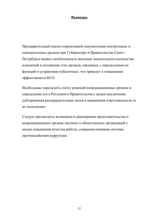 Выводы

Предварительный  анализ  нормативной  документации  контрольных  и  
совещательных  органов  при  Губернаторе  и  Правительстве  СанктПетербурга  выявил  необходимость  внесения  значительного количества
изменений  в  положения  этих  органов,  связанных  с  определением их  
функций и устранению  избыточных, что  приведет  к  повышению  
эффективности КСО.
Необходимо определить  статус  решений  координационных  органов  и  
определение  его  в  Регламенте  Правительства  с  целью  исключения  
дублирования  распорядительных актов  и  повышения  ответственности  за  
их  исполнение.
Следует  рассмотреть  возможность  расширения  представительства  в  
координационных  органах  научных  и  общественных  организаций  с  
целью  повышения  качества  работы, совершенствования  системы  
противодействия  коррупции.

22

 