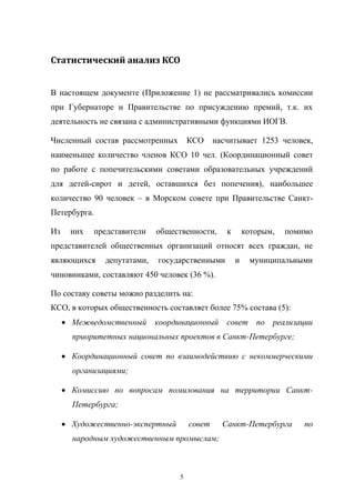 Статистический	
  анализ	
  КСО
В   настоящем   документе   (Приложение   1) не   рассматривались   комиссии  
при   Губернаторе   и   Правительстве   по   присуждению   премий,   т.к.   их  
деятельность  не  связана  с  административными  функциями  ИОГВ.
Численный состав   рассмотренных      КСО      насчитывает   1253   человек,
наименьшее   количество   членов   КСО   10 чел.   (Координационный   совет  
по   работе   с   попечительскими   советами   образовательных   учреждений  
для   детей-сирот   и   детей,   оставшихся   без   попечения), наибольшее  
количество   90   человек   – в   Морском   совете   при   Правительстве   СанктПетербурга.
Из   них   представители   общественности,   к   которым,   помимо  
представителей   общественных   организаций   относят   всех   граждан,   не  
являющихся   депутатами,   государственными   и   муниципальными  
чиновниками,  составляют  450  человек (36 %).
По  составу  советы  можно  разделить  на:
КСО,  в  которых  общественность  составляет  более  75%  состава  (5):
Межведомственный   координационный   совет   по   реализации  
приоритетных  национальных  проектов  в  Санкт-Петербурге;;
Координационный совет   по   взаимодействию   с   некоммерческими  
организациями;;
Комиссию   по   вопросам   помилования   на   территории   СанктПетербурга;;
Художественно-экспертный  

совет  

народным  художественным  промыслам;;

5

Санкт-Петербурга  

по  

 