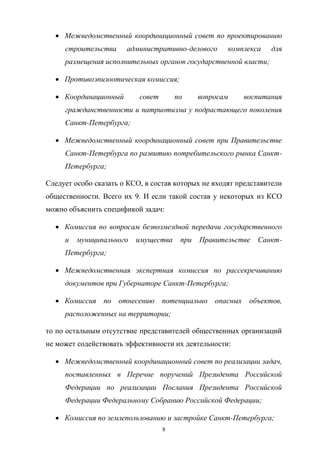 Межведомственный   координационный   совет   по   проектированию  
строительства  

административно-делового  

комплекса  

для  

размещения  исполнительных  органов  государственной  власти;;
Противоэпизоотическая  комиссия;;
Координационный  

совет  

по  

вопросам  

воспитания  

гражданственности  и  патриотизма  у  подрастающего  поколения  
Санкт-Петербурга;;
Межведомственный   координационный   совет   при   Правительстве  
Санкт-Петербурга  по  развитию  потребительского  рынка  СанктПетербурга;;
Следует  особо  сказать  о  КСО,  в  состав  которых  не  входят  представители  
общественности.   Всего   их   9. И   если   такой   состав   у   некоторых   из   КСО  
можно  объяснить  спецификой  задач:
Комиссия   по   вопросам   безвозмездной   передачи   государственного  
и   муниципального   имущества   при   Правительстве   СанктПетербурга;;
Межведомственная   экспертная   комиссия   по   рассекречиванию  
документов  при  Губернаторе  Санкт-Петербурга;;
Комиссия   по   отнесению   потенциально   опасных   объектов,  
расположенных  на  территории;;
то  по  остальным  отсутствие  представителей  общественных  организаций  
не  может  содействовать  эффективности  их  деятельности:
Межведомственный  координационный  совет  по  реализации  задач,  
поставленных   в   Перечне   поручений   Президента   Российской  
Федерации   по   реализации   Послания   Президента   Российской  
Федерации  Федеральному  Собранию  Российской  Федерации;;
Комиссия  по  землепользованию  и  застройке  Санкт-Петербурга;;
8

 