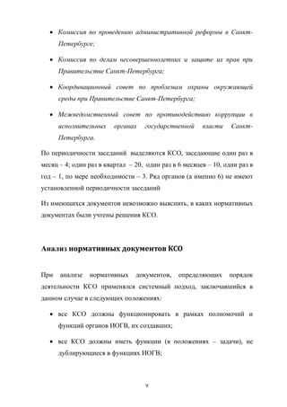 Комиссия   по   проведению   административной   реформы   в   СанктПетербурге;;
Комиссия   по   делам   несовершеннолетних   и   защите   их   прав   при  
Правительстве  Санкт-Петербурга;;
Координационный   совет   по   проблемам   охраны   окружающей  
среды  при  Правительстве  Санкт-Петербурга;;
Межведомственный   совет   по   противодействию   коррупции   в  
исполнительных   органах   государственной   власти   СанктПетербурга.
По  периодичности  заседаний выделяются  КСО,  заседающие  один  раз  в  
месяц  – 4;;  один  раз  в  квартал    – 20, один  раз  в  6  месяцев  – 10,  одни  раз  в  
год  – 1,  по  мере  необходимости  – 3. Ряд  органов (а  именно  6) не  имеют  
установленной  периодичности  заседаний
Из  имеющихся  документов  невозможно  выяснить,  в  каких  нормативных  
документах  были  учтены  решения  КСО.

Анализ  нормативных	
  документов	
  КСО
При   анализе   нормативных   документов,   определяющих   порядок  
деятельности   КСО   применялся   системный   подход,   заключавшийся   в  
данном  случае  в  следующих  положениях:
все   КСО   должны   функционировать   в   рамках   полномочий   и  
функций  органов  ИОГВ,  их  создавших;;
все   КСО   должны   иметь функции   (в   положениях   – задачи),   не  
дублирующиеся  в  функциях  ИОГВ;;

9

 