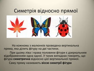 Симетрія відносно прямої

На кожному з малюнків проведена вертикальна
пряма, яка ділить фігуру на дві частини.
При цьому ліва і права половини фігури є дзеркальним
відображенням одна одної. У таких випадках говорять, що
фігура симетрична відносно цієї вертикальної прямої.
Саму пряму називають віссю симетрії фігури

 