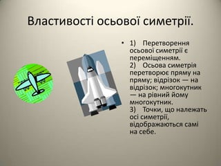 Властивості осьової симетрії.
• 1) Перетворення
осьової симетрії є
переміщенням.
2) Осьова симетрія
перетворює пряму на
пряму; відрізок — на
відрізок; многокутник
— на рівний йому
многокутник.
3) Точки, що належать
осі симетрії,
відображаються самі
на себе.

 