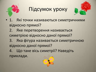 Підсумок уроку
• 1. Які точки називаються симетричними
відносно прямої?
2. Яке перетворення називається
симетрією відносно даної прямої?
3. Яка фігура називається симетричною
відносно даної прямої?
4. Що таке вісь симетрії? Наведіть
приклади.

 