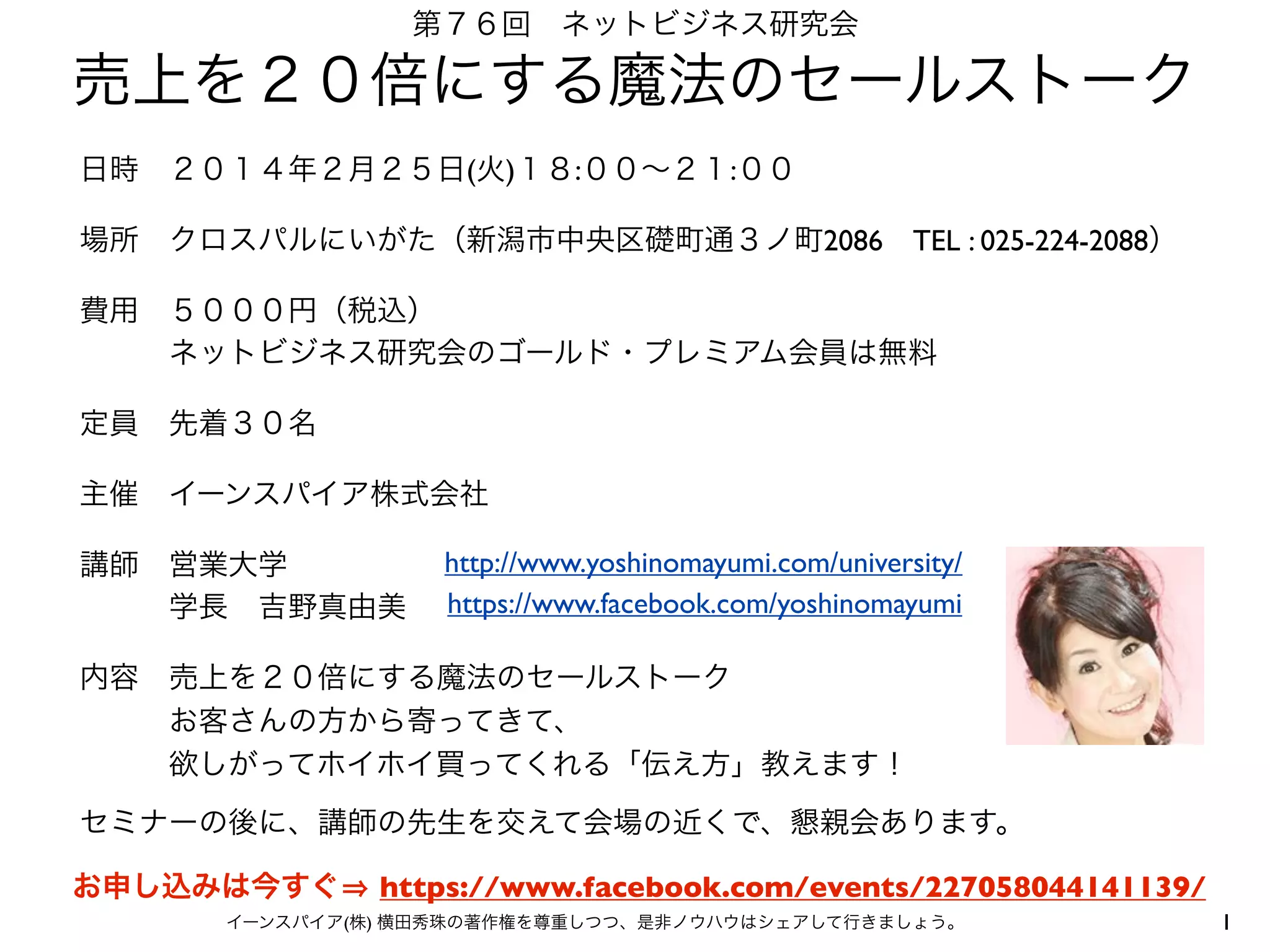 第７６回 ネットビジネス研究会

売上を２０倍にする魔法のセールストーク
日時 ２０１４年２月２５日(火)１８:００∼２１:００ 
場所 クロスパルにいがた（新潟市中央区礎町通３ノ町2086 TEL : 025-224-2088）
費用 ５０００円（税込）
   ネットビジネス研究会のゴールド・プレミアム会員は無料
定員 先着３０名
主催 イーンスパイア株式会社
講師 営業大学
   学長 吉野真由美

http://www.yoshinomayumi.com/university/
https://www.facebook.com/yoshinomayumi

内容 売上を２０倍にする魔法のセールストーク
   お客さんの方から寄ってきて、
   欲しがってホイホイ買ってくれる「伝え方」教えます！
セミナーの後に、講師の先生を交えて会場の近くで、懇親会あります。
お申し込みは今すぐ

https://www.facebook.com/events/227058044141139/

イーンスパイア(株) 横田秀珠の著作権を尊重しつつ、是非ノウハウはシェアして行きましょう。

1

 