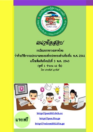 แนวข้อสอบ
ระเบียบกระทรวงมหาดไทย
ว่าด้วยวิธีการงบประมาณขององค์กรปกครองส่วนท้องถิ่น พ.ศ. 2541
แก้ไขเพิ่มเติมถึงฉบับที่ 3 พ.ศ. 2543
(ชุดที่ 1 จานวน 42 ข้อ)
โดย ประพันธ์ เวารัมย์

http://pun2013.bth.cc
http://pun.fix.gs
http://valrom2012.fix.gs

 