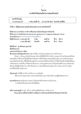 2

ใบงาน
การจัดทาข้อเสนอโครงงานคอมพิวเตอร์
สมาชิกในกลุ่ม
1.นางสาวสุภาวดี

ตาขัน เลขที่ 30

2.นางสาวธิดารัตน์ รัตนรังษี เลขที40
่

คาชี้แจง ให้ผู้เรียนแต่ละกลุ่มเขียนข้อเสนอโครงงานตามหัวข้อต่อไปนี้
ชื่อโครงงาน (ภาษาไทย) การสารวจที่จอดรถภายในโรงเรียนยุพราชวิทยาลัย
ชื่อโครงงาน (ภาษาอังกฤษ) Serveying the parking lot in Yupparaj wittayalai school
ประเภทโครงงาน โครงงานประเภทการประยุกต์ใช้งาน
ชื่อผู้ทาโครงงาน นางสาวสุภาวดี
ตาขัน
เลขที่ 30
ชั้น 6 ห้อง 6
นางสาวธิดารัตน์
รัตนรังษี
เลขที่ 40
ชั้น 6 ห้อง 6
ชื่อที่ปรึกษา ครู เขื่อนทอง มูลวรรณ์
ชื่อที่ปรึกษาร่วม ระยะเวลาดาเนินงาน 4 เดือน
ที่มาและความสาคัญของโครงงาน (อธิบายถึงที่มา แนวคิด และเหตุผล ของการทาโครงงาน)
เนื่องจาก บริเวณภายในโรงเรียนยุพราชวิทยาลัยมีพื้นที่จากัด สาหรับการจอดรถ ไม่ว่าจะเป็นรถยนต์หรือรถ
มอเตอร์ไซค์ ทาให้รถเหล่านั้นไม่มีที่จอดรถเพียงพอ ก่อให้เกิดปัญหาจอดรถไม่เป็นระเบียบ อย่างเช่นในโรงจอดรถ
มอเตอร์ไซค์ของนักเรียน มีพื้นที่ไม่เพียงพอต่อจานวนรถมอเตอร์ไซค์ของนักเรียน ทาให้นักเรียนที่มาทีหลังไม่มีที่จอด
รถจึงจอดรถขวางรถคันอื่น ทาให้รถเหล่านั้นออกยาก และรถยนต์ของบุคลากรในโรงเรียนก็มีจานวนมากที่จอดรถไม่
เพียงพอ เมื่อมีผู้มาติดต่อราชการจึงหาที่จอดรถยาก รถเหล่านี้จึงจอดตามฟุตบาทบ้าง จอดขวางทางบ้าง ปัญหา
เหล่านี้จึงเป็นที่มาของโครงงาน
วัตถุประสงค์ (สิ่งที่ต้องการในการทาโครงงาน ระบุเป็นข้อ)
เพื่ออานวยความสะดวกในการจอดรถของนักเรียน บุคลากรในโรงเรียน และผู้ที่มาติดต่อราชการ
ขอบเขตโครงงาน (คุณลักษณะ ขอบเขต เงื่อนไขและข้อจากัดของการทาโครงงาน)
การแก้ปัญหาที่จอดรถของโรงเรียนที่มีไม่พอ
หลักการและทฤษฎี (ความรู้ หลักการ หรือทฤษฎีที่สนับสนุนการทาโครงงาน)
ทาแบบสอบถามที่จอดรถเพื่อสารวจปัญหาการจอดรถของนักเรียนโรงเรียนยุพราชวิทยาลัย

 
