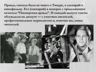 Правда, сначала была не книга о Тимуре, а сценарий к
кинофильму. Его (сценарий) в номерах с продолжением
печатала ―Пионерская правда‖. И каждый выпуск газеты
обсуждался на диспуте — с участием писателей,
профессиональных журналистов и, конечно же, юных
читателей.

 