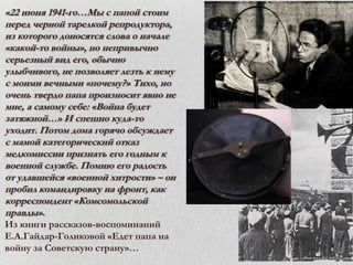 «22 июня 1941-го…Мы с папой стоим
перед черной тарелкой репродуктора,
из которого доносятся слова о начале
«какой-то войны», но непривычно
серьезный вид его, обычно
улыбчивого, не позволяет лезть к нему
с моими вечными «почему?» Тихо, но
очень твердо папа произносит явно не
мне, а самому себе: «Война будет
затяжной…» И спешно куда-то
уходит. Потом дома горячо обсуждает
с мамой категорический отказ
медкомиссии признать его годным к
военной службе. Помню его радость
от удавшейся «военной хитрости» – он
пробил командировку на фронт, как
корреспондент «Комсомольской
правды».
Из книги рассказов-воспоминаний
Е.А.Гайдар-Голиковой «Едет папа на
войну за Советскую страну»…

 