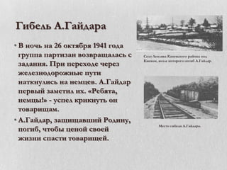 Гибель А.Гайдара
• В ночь на 26 октября 1941 года
группа партизан возвращалась с
задания. При переходе через
железнодорожные пути
наткнулись на немцев. А.Гайдар
первый заметил их. «Ребята,
немцы!» - успел крикнуть он
товарищам.
• А.Гайдар, защищавший Родину,
погиб, чтобы ценой своей
жизни спасти товарищей.

Село Леплява Каневского района под
Киевом, возле которого погиб А.Гайдар.

Место гибели А.Гайдара.

 