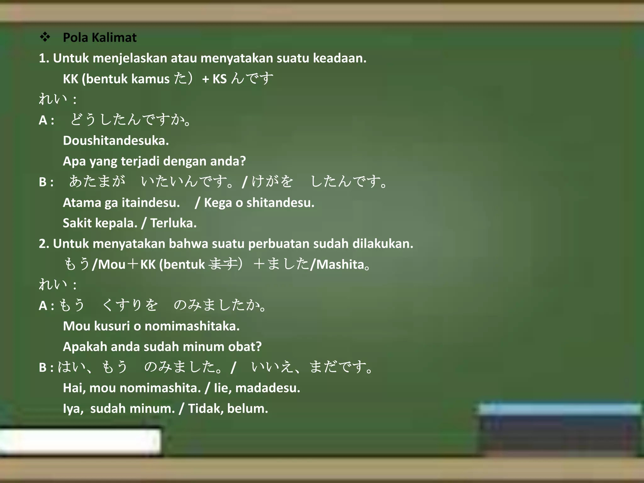  Pola Kalimat
1. Untuk menjelaskan atau menyatakan suatu keadaan.
KK (bentuk kamus た）+ KS んです
れい：
A : どうしたんですか。
Doushitandesuka.
Apa yang terjadi dengan anda?
B : あたまが いたいんです。/ けがを したんです。
Atama ga itaindesu. / Kega o shitandesu.
Sakit kepala. / Terluka.
2. Untuk menyatakan bahwa suatu perbuatan sudah dilakukan.
もう/Mou＋KK (bentuk ます）＋ました/Mashita。
れい：
A : もう くすりを のみましたか。
Mou kusuri o nomimashitaka.
Apakah anda sudah minum obat?
B : はい、もう のみました。/ いいえ、まだです。
Hai, mou nomimashita. / Iie, madadesu.
Iya, sudah minum. / Tidak, belum.

 