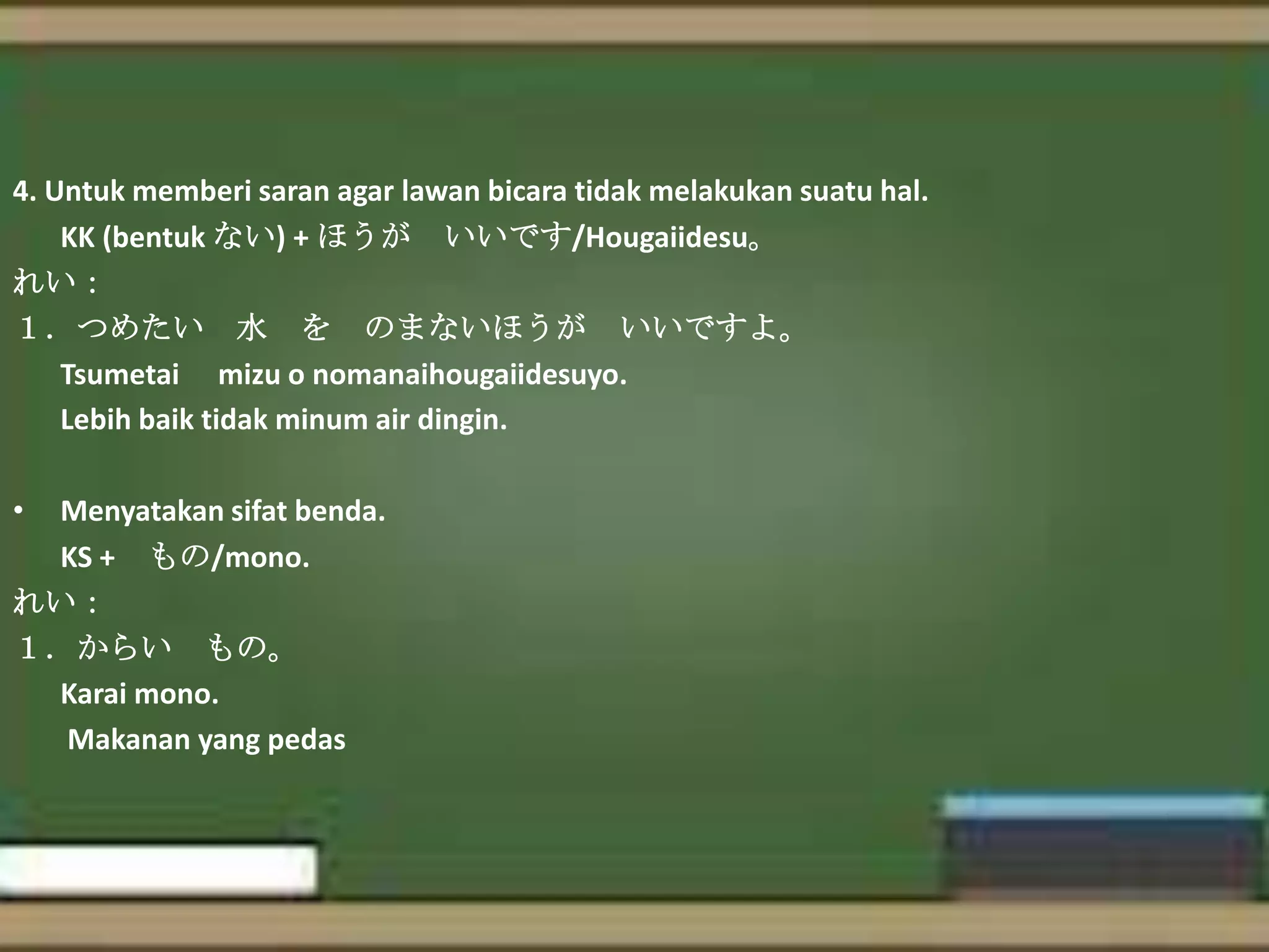 4. Untuk memberi saran agar lawan bicara tidak melakukan suatu hal.
KK (bentuk ない) + ほうが いいです/Hougaiidesu。
れい：
１．つめたい 水 を のまないほうが いいですよ。
Tsumetai mizu o nomanaihougaiidesuyo.
Lebih baik tidak minum air dingin.
•

Menyatakan sifat benda.
KS + もの/mono.
れい：
１．からい もの。
Karai mono.
Makanan yang pedas

 