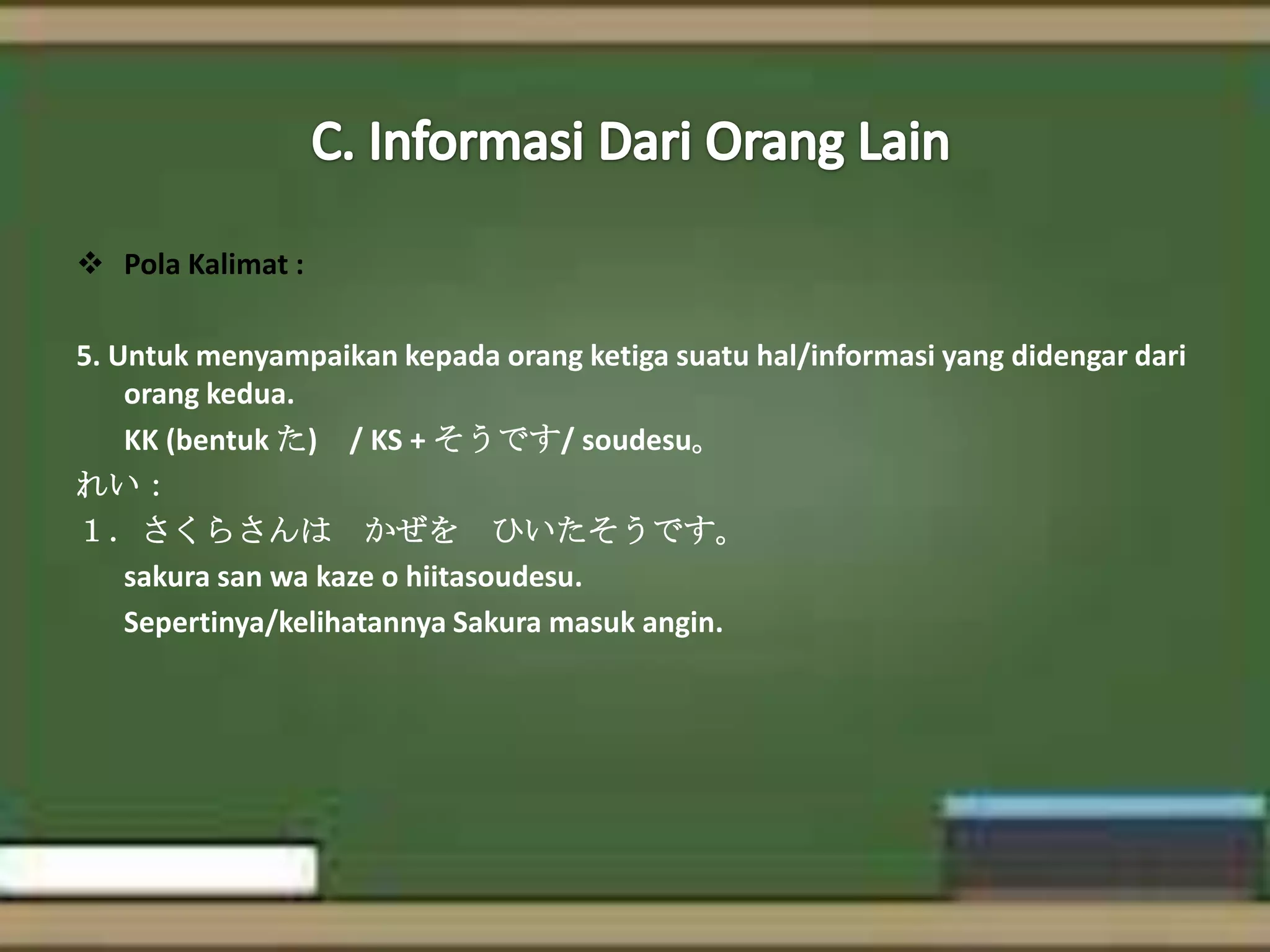  Pola Kalimat :
5. Untuk menyampaikan kepada orang ketiga suatu hal/informasi yang didengar dari
orang kedua.
KK (bentuk た) / KS + そうです/ soudesu。
れい：
１．さくらさんは かぜを ひいたそうです。
sakura san wa kaze o hiitasoudesu.
Sepertinya/kelihatannya Sakura masuk angin.

 