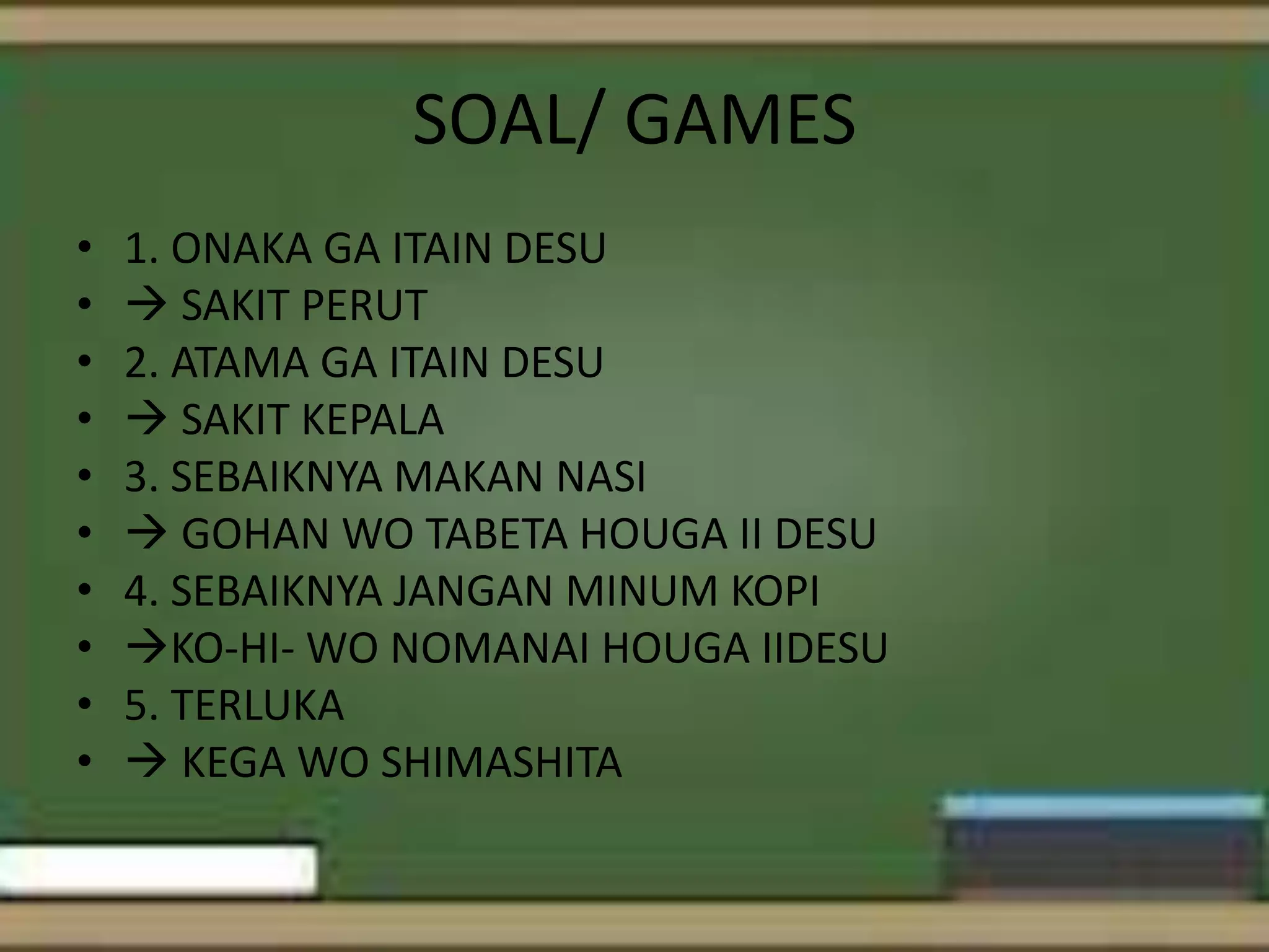 SOAL/ GAMES
•
•
•
•
•
•
•
•
•
•

1. ONAKA GA ITAIN DESU
 SAKIT PERUT
2. ATAMA GA ITAIN DESU
 SAKIT KEPALA
3. SEBAIKNYA MAKAN NASI
 GOHAN WO TABETA HOUGA II DESU
4. SEBAIKNYA JANGAN MINUM KOPI
KO-HI- WO NOMANAI HOUGA IIDESU
5. TERLUKA
 KEGA WO SHIMASHITA

 