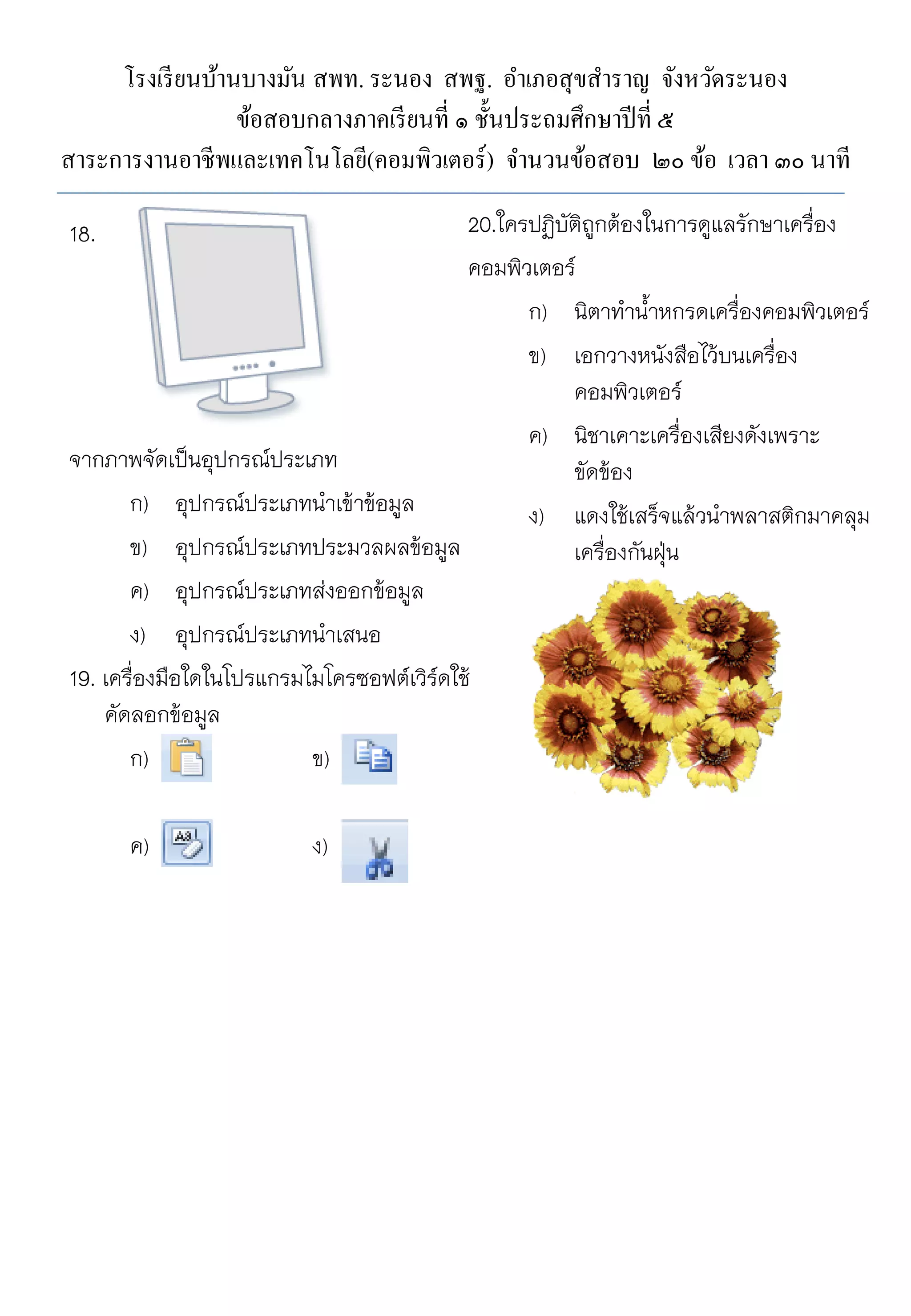 โรงเรี ยนบ้านบางมัน สพท. ระนอง สพฐ. อาเภอสุขสาราญ จังหวัดระนอง
ข้อสอบกลางภาคเรี ยนที่ ๑ ชั้นประถมศึกษาปี ที่ ๕
สาระการงานอาชีพและเทคโนโลยี(คอมพิวเตอร์ ) จานวนข้อสอบ ๒๐ ข้อ เวลา ๓๐ นาที
20.ใครปฏิบัติถูกต้องในการดูแลรักษาเครื่อง
คอมพิวเตอร์
ก) นิตาท้าน้้าหกรดเครื่องคอมพิวเตอร์
ข) เอกวางหนังสือไว้บนเครื่อง
คอมพิวเตอร์
ค) นิชาเคาะเครื่องเสียงดังเพราะ
จากภาพจัดเป็นอุปกรณ์ประเภท
ขัดข้อง
ก) อุปกรณ์ประเภทน้าเข้าข้อมูล
ง) แดงใช้เสร็จแล้วน้าพลาสติกมาคลุม
ข) อุปกรณ์ประเภทประมวลผลข้อมูล
เครื่องกันฝุน
่
ค) อุปกรณ์ประเภทส่งออกข้อมูล
ง) อุปกรณ์ประเภทน้าเสนอ
19. เครื่องมือใดในโปรแกรมไมโครซอฟต์เวิร์ดใช้
คัดลอกข้อมูล
ก)
ข)
18.

ค)

ง)

 