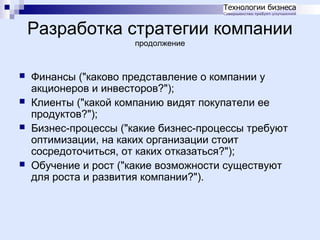 Разработка стратегии компании
продолжение







Финансы ("каково представление о компании у
акционеров и инвесторов?");
Клиенты ("какой компанию видят покупатели ее
продуктов?");
Бизнес-процессы ("какие бизнес-процессы требуют
оптимизации, на каких организации стоит
сосредоточиться, от каких отказаться?");
Обучение и рост ("какие возможности существуют
для роста и развития компании?").

 