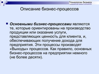 Описание бизнес-процессов


Основными бизнес-процессами являются
те, которые ориентированы на производство
продукции или оказание услуги,
представляющих ценность для клиента, и,
обеспечивающих получение дохода для
предприятия. Эти процессы производят
«Выходы» процессов. Как правило, основных
бизнес-процессов на предприятии немного
(не более десяти).

 