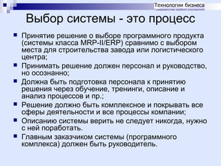 Выбор системы - это процесс









Принятие решение о выборе программного продукта
(системы класса MRP-II/ERP) сравнимо с выбором
места для строительства завода или логистического
центра;
Принимать решение должен персонал и руководство,
но осознанно;
Должна быть подготовка персонала к принятию
решения через обучение, тренинги, описание и
анализ процессов и пр.;
Решение должно быть комплексное и покрывать все
сферы деятельности и все процессы компании;
Описанию системы верить не следует никогда, нужно
с ней поработать.
Главным заказчиком системы (программного
комплекса) должен быть руководитель.

 
