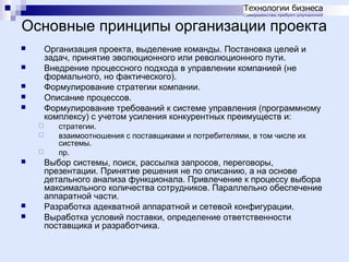 Основные принципы организации проекта
Организация проекта, выделение команды. Постановка целей и
задач, принятие эволюционного или революционного пути.
Внедрение процессного подхода в управлении компанией (не
формального, но фактического).
Формулирование стратегии компании.
Описание процессов.
Формулирование требований к системе управления (программному
комплексу) с учетом усиления конкурентных преимуществ и:















стратегии.
взаимоотношения с поставщиками и потребителями, в том числе их
системы.
пр.

Выбор системы, поиск, рассылка запросов, переговоры,
презентации. Принятие решения не по описанию, а на основе
детального анализа функционала. Привлечение к процессу выбора
максимального количества сотрудников. Параллельно обеспечение
аппаратной части.
Разработка адекватной аппаратной и сетевой конфигурации.
Выработка условий поставки, определение ответственности
поставщика и разработчика.

 