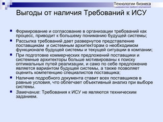 Выгоды от наличия Требований к ИСУ









Формирование и согласование в организации требований как
процесс, приводит к большему пониманию будущей системы;
Рассылка требований дает развернутое представление
поставщикам и системным архитекторам о необходимом
функционале будущей системы и текущей ситуации в компании;
При подготовке коммерческих предложений поставщики и
системные архитекторы больше мотивированы к поиску
оптимальных путей реализации, и само по себе предложение
является вариантом будущей системы, а также позволяет
оценить компетенцию специалистов поставщика;
Наличие подробного документа ставит всех поставщиков в
равные условия, что облегчает объективный анализ при выборе
системы.
Замечание: Требования к ИСУ не являются техническим
заданием.

 