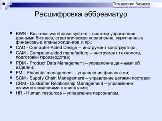 Расшифровка аббревиатур










BWS - Business warehouse system – система управления
данными бизнеса, стратегическое управление, укрупненные
финансовые планы холдингов и пр.;
CAD - Computer-Aided Design – инструмент конструктора;
CAM - Computer-aided manufacture – инструмент технолога,
подготовки производства;
PDM - Product Data Management – управление данными об
изделии;
FM – Financial management – управление финансами;
SCM - Supply Chain Management – управление цепями поставок;
CRM - Customer Relationship Management – управление
взаимоотношениями с клиентами;
HR - Human resources – управление персоналом.

 