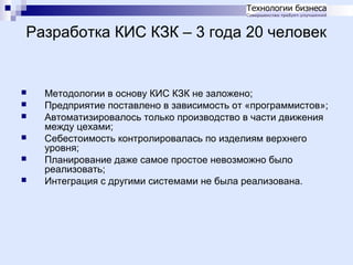 Разработка КИС КЗК – 3 года 20 человек








Методологии в основу КИС КЗК не заложено;
Предприятие поставлено в зависимость от «программистов»;
Автоматизировалось только производство в части движения
между цехами;
Себестоимость контролировалась по изделиям верхнего
уровня;
Планирование даже самое простое невозможно было
реализовать;
Интеграция с другими системами не была реализована.

 