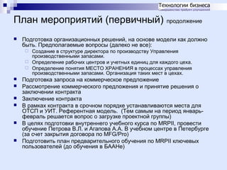 План мероприятий (первичный)


продолжение

Подготовка организационных решений, на основе модели как должно
быть. Предполагаемые вопросы (далеко не все):
Создание в структуре директора по производству Управления
производственными запасами.
 Определение рабочих центров и учетных единиц для каждого цеха.
 Определение понятия МЕСТО ХРАНЕНИЯ в процессах управления
производственными запасами. Организация таких мест в цехах.











Подготовка запроса на коммерческое предложение
Рассмотрение коммерческого предложения и принятие решения о
заключении контракта
Заключение контракта
В рамках контракта в срочном порядке устанавливаются места для
ОТСП и УИТ. Референтная модель. (Тем самым на период январьфевраль решается вопрос о загрузке проектной группы)
В целях подготовки внутреннего учебного курса по MRPII, провести
обучение Петрова В.Л. и Агапова А.А. В учебном центре в Петербурге
(за счет закрытия договора по MFG/Pro)
Подготовить план предварительного обучения по MRPII ключевых
пользователей (до обучения в БААНе)

 