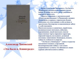 Александр Чаковский
«Это было в Ленинграде»

Роман Александра Чаковского «Это было в
Ленинграде» создавался по горячим следам
войны. В основу его легло лично увиденное и
пережитое писателем.
Просто, сдержанно, с документальной
точностью рассказывает А.Чаковский о подвиге
Ленинграда, о суровых, героических буднях
блокадных лет, сочетающих в себе великое и
трагическое, бессмертное и каждодневную заботу
о хлебе насущном.
Писателю удалось в единичных, порой очень
индивидуальных поступках, событиях,
переживаниях людей воссоздать многие
существенные черты народного характера,
народной морали, исследовать духовный
потенциал защитников Ленинграда, познать
тайны их стойкости и упорства.
"Это было в Ленинграде" - книга о мужестве
ежедневного подвига, о преданной,
бескомпромиссной любви, о том самом
сокровенном и лучшем, что обнажила в людях
суровая действительность войны.

 
