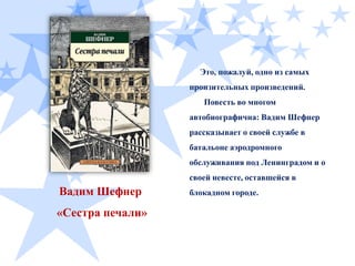 Это, пожалуй, одно из самых
пронзительных произведений.
Повесть во многом
автобиографична: Вадим Шефнер

рассказывает о своей службе в
батальоне аэродромного
обслуживания под Ленинградом и о
своей невесте, оставшейся в

Вадим Шефнер

«Сестра печали»

блокадном городе.

 