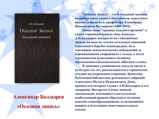 Александр Болдырев
«Осадная запись»

"Осадная Запись" - это блокадный дневник
петербургского ученого-востоковеда, известного
ираниста-филолога, профессора Александра
Николаевича Болдырева (1909-1993).
Начав свою "хронику осадного времени" в
самую страшную первую зиму блокады,
А.Н.Болдырев аккуратно вел ежедневные
записи, полные не только детальных описаний
страданий и борьбы ленинградцев, но и
тончайших психологических наблюдений за
переживаниями умирающего с голоду, а затем
терзающегося недоеданием человека,
обремененного бесконечными заботами о семье.
В дневнике упоминаются деятели науки и
культуры тех лет, рассказывается о героических
усилиях по сохранению сокровищ Эрмитажа,
Публичной библиотеки, рукописных собраний
Азиатского Музея и Пушкинского Дома,
хранителем которых служил А.Н.Болдырев и его
товарищи. Интересен и язык записей лаконичный, высокоинтеллектуальный,
изобилующий яркими образами и меткими
новыми словообразованиями, отличающийся
юмором и блестящим повествовательным
стилем.

 