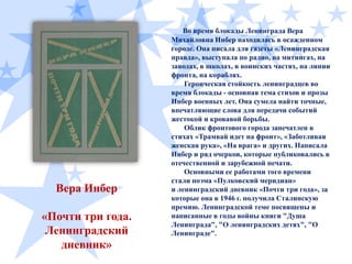 Вера Инбер
«Почти три года.
Ленинградский
дневник»

Во время блокады Ленинграда Вера
Михайловна Инбер находилась в осажденном
городе. Она писала для газеты «Ленинградская
правда», выступала по радио, на митингах, на
заводах, в школах, в воинских частях, на линии
фронта, на кораблях.
Героическая стойкость ленинградцев во
время блокады - основная тема стихов и прозы
Инбер военных лет. Она сумела найти точные,
впечатляющие слова для передачи событий
жестокой и кровавой борьбы.
Облик фронтового города запечатлен в
стихах «Трамвай идет на фронт», «Заботливая
женская рука», «На врага» и других. Написала
Инбер и ряд очерков, которые публиковались в
отечественной и зарубежной печати.
Основными ее работами того времени
стали поэма «Пулковский меридиан»
и ленинградский дневник «Почти три года», за
которые она в 1946 г. получила Сталинскую
премию. Ленинградской теме посвящены и
написанные в годы войны книги "Душа
Ленинграда", "О ленинградских детях", "О
Ленинграде".

 