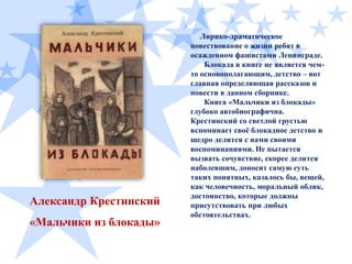 Александр Крестинский
«Мальчики из блокады»

Лирико-драматическое
повествование о жизни ребят в
осажденном фашистами Ленинграде.
Блокада в книге не является чемто основополагающим, детство – вот
главная определяющая рассказов и
повести в данном сборнике.
Книга «Мальчики из блокады»
глубоко автобиографична.
Крестинский со светлой грустью
вспоминает своѐ блокадное детство и
щедро делится с нами своими
воспоминаниями. Не пытается
вызвать сочувствие, скорее делится
наболевшим, доносит самую суть
таких понятных, казалось бы, вещей,
как человечность, моральный облик,
достоинство, которые должны
присутствовать при любых
обстоятельствах.

 