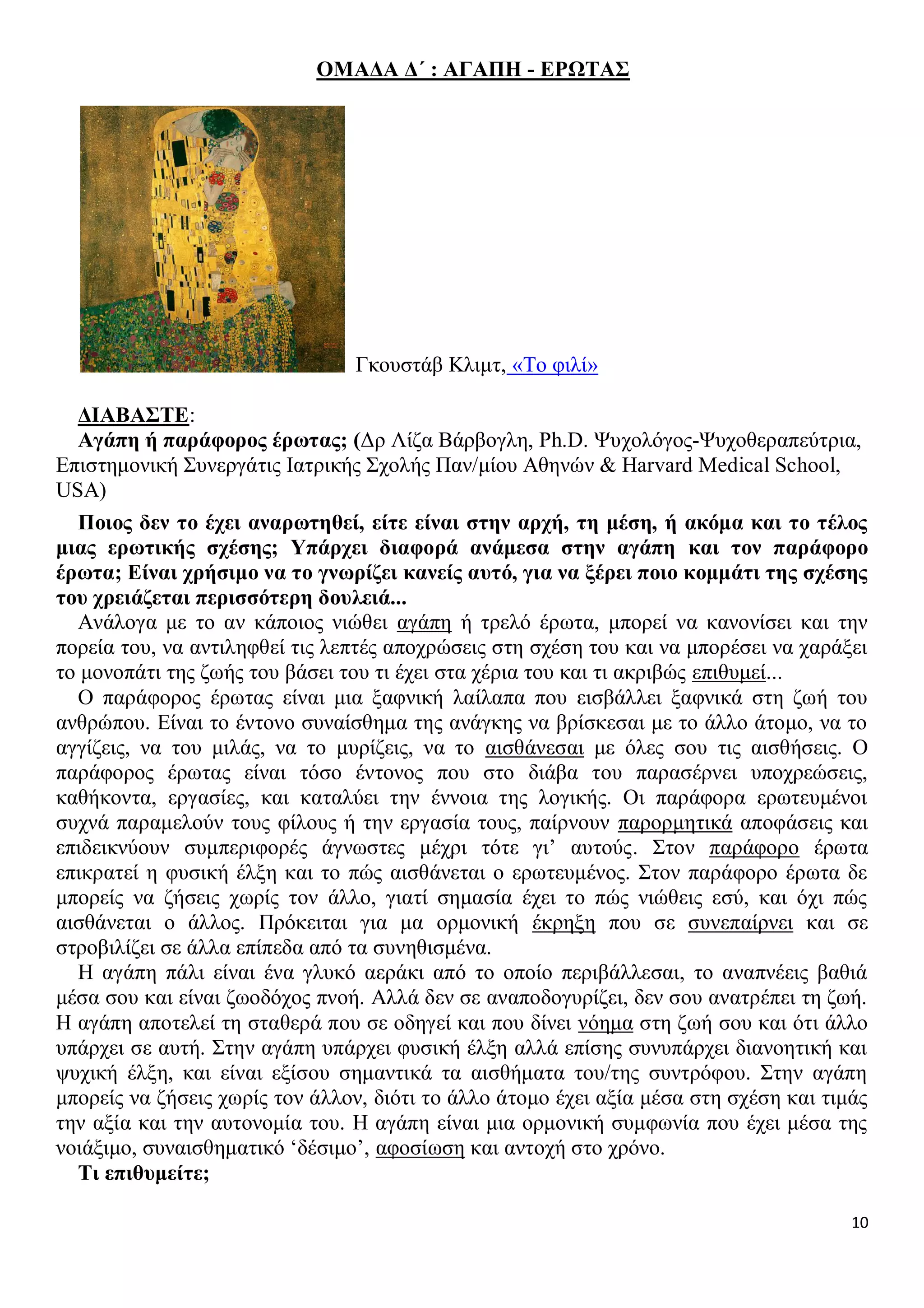 ΟΜΑΔΑ Δ΄ : ΑΓΑΠΗ - ΕΡΩΤΑΣ

Γκουστάβ Κλιμτ, «Το φιλί»
ΔΙΑΒΑΣΤΕ:
Αγάπη ή παράφορος έρωτας; (Δρ Λίζα Βάρβογλη, Ph.D. Ψυχολόγος-Ψυχοθεραπεύτρια,
Επιστημονική Συνεργάτις Ιατρικής Σχολής Παν/μίου Αθηνών & Harvard Medical School,
USA)
Ποιος δεν το έχει αναρωτηθεί, είτε είναι στην αρχή, τη μέση, ή ακόμα και το τέλος
μιας ερωτικής σχέσης; Υπάρχει διαφορά ανάμεσα στην αγάπη και τον παράφορο
έρωτα; Είναι χρήσιμο να το γνωρίζει κανείς αυτό, για να ξέρει ποιο κομμάτι της σχέσης
του χρειάζεται περισσότερη δουλειά...
Ανάλογα με το αν κάποιος νιώθει αγάπη ή τρελό έρωτα, μπορεί να κανονίσει και την
πορεία του, να αντιληφθεί τις λεπτές αποχρώσεις στη σχέση του και να μπορέσει να χαράξει
το μονοπάτι της ζωής του βάσει του τι έχει στα χέρια του και τι ακριβώς επιθυμεί...
Ο παράφορος έρωτας είναι μια ξαφνική λαίλαπα που εισβάλλει ξαφνικά στη ζωή του
ανθρώπου. Είναι το έντονο συναίσθημα της ανάγκης να βρίσκεσαι με το άλλο άτομο, να το
αγγίζεις, να του μιλάς, να το μυρίζεις, να το αισθάνεσαι με όλες σου τις αισθήσεις. Ο
παράφορος έρωτας είναι τόσο έντονος που στο διάβα του παρασέρνει υποχρεώσεις,
καθήκοντα, εργασίες, και καταλύει την έννοια της λογικής. Οι παράφορα ερωτευμένοι
συχνά παραμελούν τους φίλους ή την εργασία τους, παίρνουν παρορμητικά αποφάσεις και
επιδεικνύουν συμπεριφορές άγνωστες μέχρι τότε γι’ αυτούς. Στον παράφορο έρωτα
επικρατεί η φυσική έλξη και το πώς αισθάνεται ο ερωτευμένος. Στον παράφορο έρωτα δε
μπορείς να ζήσεις χωρίς τον άλλο, γιατί σημασία έχει το πώς νιώθεις εσύ, και όχι πώς
αισθάνεται ο άλλος. Πρόκειται για μα ορμονική έκρηξη που σε συνεπαίρνει και σε
στροβιλίζει σε άλλα επίπεδα από τα συνηθισμένα.
Η αγάπη πάλι είναι ένα γλυκό αεράκι από το οποίο περιβάλλεσαι, το αναπνέεις βαθιά
μέσα σου και είναι ζωοδόχος πνοή. Αλλά δεν σε αναποδογυρίζει, δεν σου ανατρέπει τη ζωή.
Η αγάπη αποτελεί τη σταθερά που σε οδηγεί και που δίνει νόημα στη ζωή σου και ότι άλλο
υπάρχει σε αυτή. Στην αγάπη υπάρχει φυσική έλξη αλλά επίσης συνυπάρχει διανοητική και
ψυχική έλξη, και είναι εξίσου σημαντικά τα αισθήματα του/της συντρόφου. Στην αγάπη
μπορείς να ζήσεις χωρίς τον άλλον, διότι το άλλο άτομο έχει αξία μέσα στη σχέση και τιμάς
την αξία και την αυτονομία του. Η αγάπη είναι μια ορμονική συμφωνία που έχει μέσα της
νοιάξιμο, συναισθηματικό ‘δέσιμο’, αφοσίωση και αντοχή στο χρόνο.
Τι επιθυμείτε;
10

 