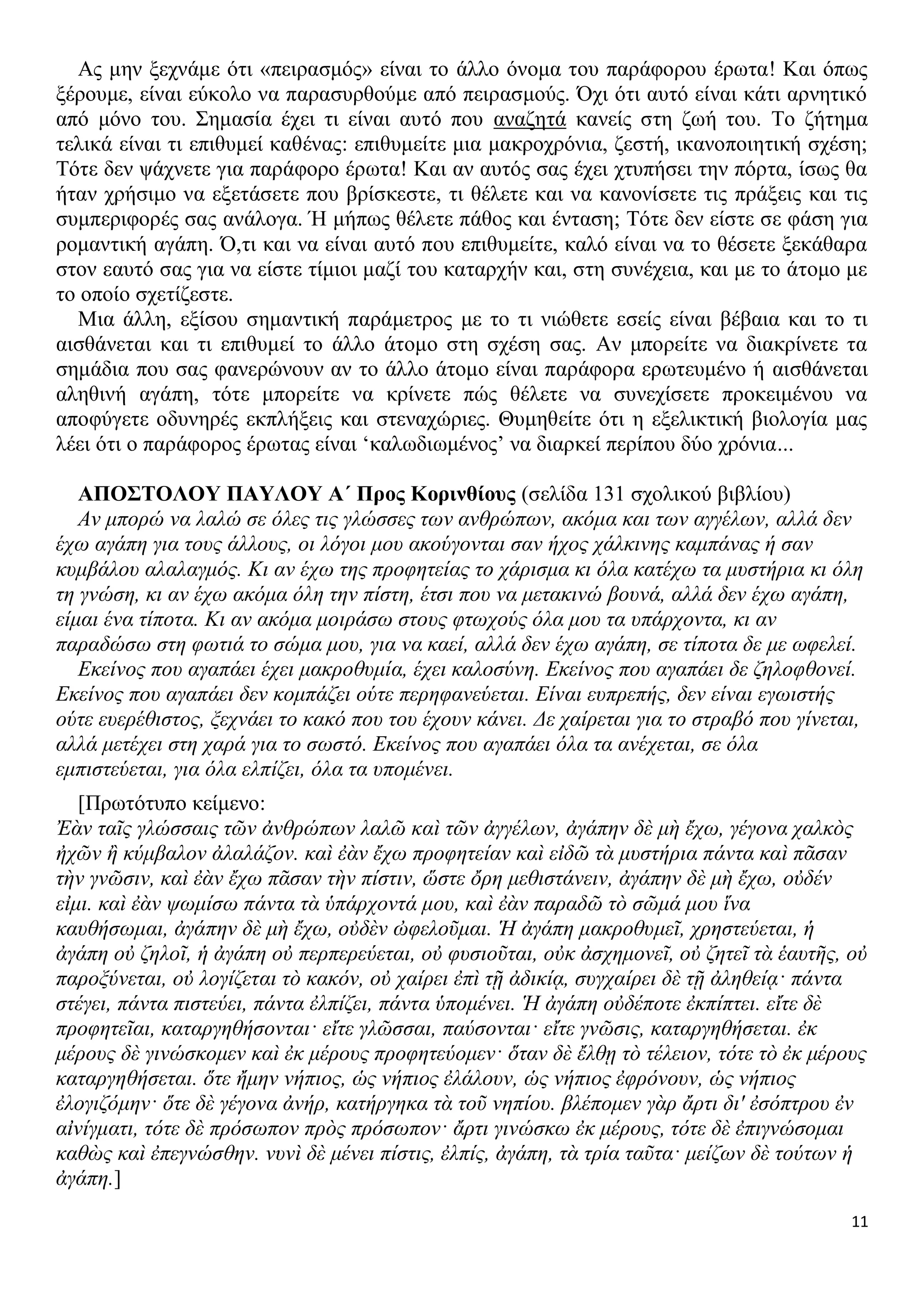 Ας μην ξεχνάμε ότι «πειρασμός» είναι το άλλο όνομα του παράφορου έρωτα! Και όπως
ξέρουμε, είναι εύκολο να παρασυρθούμε από πειρασμούς. Όχι ότι αυτό είναι κάτι αρνητικό
από μόνο του. Σημασία έχει τι είναι αυτό που αναζητά κανείς στη ζωή του. Το ζήτημα
τελικά είναι τι επιθυμεί καθένας: επιθυμείτε μια μακροχρόνια, ζεστή, ικανοποιητική σχέση;
Τότε δεν ψάχνετε για παράφορο έρωτα! Και αν αυτός σας έχει χτυπήσει την πόρτα, ίσως θα
ήταν χρήσιμο να εξετάσετε που βρίσκεστε, τι θέλετε και να κανονίσετε τις πράξεις και τις
συμπεριφορές σας ανάλογα. Ή μήπως θέλετε πάθος και ένταση; Τότε δεν είστε σε φάση για
ρομαντική αγάπη. Ό,τι και να είναι αυτό που επιθυμείτε, καλό είναι να το θέσετε ξεκάθαρα
στον εαυτό σας για να είστε τίμιοι μαζί του καταρχήν και, στη συνέχεια, και με το άτομο με
το οποίο σχετίζεστε.
Μια άλλη, εξίσου σημαντική παράμετρος με το τι νιώθετε εσείς είναι βέβαια και το τι
αισθάνεται και τι επιθυμεί το άλλο άτομο στη σχέση σας. Αν μπορείτε να διακρίνετε τα
σημάδια που σας φανερώνουν αν το άλλο άτομο είναι παράφορα ερωτευμένο ή αισθάνεται
αληθινή αγάπη, τότε μπορείτε να κρίνετε πώς θέλετε να συνεχίσετε προκειμένου να
αποφύγετε οδυνηρές εκπλήξεις και στεναχώριες. Θυμηθείτε ότι η εξελικτική βιολογία μας
λέει ότι ο παράφορος έρωτας είναι ‘καλωδιωμένος’ να διαρκεί περίπου δύο χρόνια...
ΑΠΟΣΤΟΛΟΥ ΠΑΥΛΟΥ Α΄ Προς Κορινθίους (σελίδα 131 σχολικού βιβλίου)
Αν μπορώ να λαλώ σε όλες τις γλώσσες των ανθρώπων, ακόμα και των αγγέλων, αλλά δεν
έχω αγάπη για τους άλλους, οι λόγοι μου ακούγονται σαν ήχος χάλκινης καμπάνας ή σαν
κυμβάλου αλαλαγμός. Κι αν έχω της προφητείας το χάρισμα κι όλα κατέχω τα μυστήρια κι όλη
τη γνώση, κι αν έχω ακόμα όλη την πίστη, έτσι που να μετακινώ βουνά, αλλά δεν έχω αγάπη,
είμαι ένα τίποτα. Κι αν ακόμα μοιράσω στους φτωχούς όλα μου τα υπάρχοντα, κι αν
παραδώσω στη φωτιά το σώμα μου, για να καεί, αλλά δεν έχω αγάπη, σε τίποτα δε με ωφελεί.
Εκείνος που αγαπάει έχει μακροθυμία, έχει καλοσύνη. Εκείνος που αγαπάει δε ζηλοφθονεί.
Εκείνος που αγαπάει δεν κομπάζει ούτε περηφανεύεται. Είναι ευπρεπής, δεν είναι εγωιστής
ούτε ευερέθιστος, ξεχνάει το κακό που του έχουν κάνει. Δε χαίρεται για το στραβό που γίνεται,
αλλά μετέχει στη χαρά για το σωστό. Εκείνος που αγαπάει όλα τα ανέχεται, σε όλα
εμπιστεύεται, για όλα ελπίζει, όλα τα υπομένει.
[Πρωτότυπο κείμενο:
Ἐὰν ταῖς γλώσσαις τῶν ἀνθρώπων λαλῶ καὶ τῶν ἀγγέλων, ἀγάπην δὲ μὴ ἔχω, γέγονα χαλκὸς
ἠχῶν ἢ κύμβαλον ἀλαλάζον. καὶ ἐὰν ἔχω προφητείαν καὶ εἰδῶ τὰ μυστήρια πάντα καὶ πᾶσαν
τὴν γνῶσιν, καὶ ἐὰν ἔχω πᾶσαν τὴν πίστιν, ὥστε ὄρη μεθιστάνειν, ἀγάπην δὲ μὴ ἔχω, οὐδέν
εἰμι. καὶ ἐὰν ψωμίσω πάντα τὰ ὑπάρχοντά μου, καὶ ἐὰν παραδῶ τὸ σῶμά μου ἵνα
καυθήσωμαι, ἀγάπην δὲ μὴ ἔχω, οὐδὲν ὠφελοῦμαι. Ἡ ἀγάπη μακροθυμεῖ, χρηστεύεται, ἡ
ἀγάπη οὐ ζηλοῖ, ἡ ἀγάπη οὐ περπερεύεται, οὐ φυσιοῦται, οὐκ ἀσχημονεῖ, οὐ ζητεῖ τὰ ἑαυτῆς, οὐ
παροξύνεται, οὐ λογίζεται τὸ κακόν, οὐ χαίρει ἐπὶ τῇ ἀδικίᾳ, συγχαίρει δὲ τῇ ἀληθείᾳ· πάντα
στέγει, πάντα πιστεύει, πάντα ἐλπίζει, πάντα ὑπομένει. Ἡ ἀγάπη οὐδέποτε ἐκπίπτει. εἴτε δὲ
προφητεῖαι, καταργηθήσονται· εἴτε γλῶσσαι, παύσονται· εἴτε γνῶσις, καταργηθήσεται. ἐκ
μέρους δὲ γινώσκομεν καὶ ἐκ μέρους προφητεύομεν· ὅταν δὲ ἔλθῃ τὸ τέλειον, τότε τὸ ἐκ μέρους
καταργηθήσεται. ὅτε ἤμην νήπιος, ὡς νήπιος ἐλάλουν, ὡς νήπιος ἐφρόνουν, ὡς νήπιος
ἐλογιζόμην· ὅτε δὲ γέγονα ἀνήρ, κατήργηκα τὰ τοῦ νηπίου. βλέπομεν γὰρ ἄρτι δι' ἐσόπτρου ἐν
αἰνίγματι, τότε δὲ πρόσωπον πρὸς πρόσωπον· ἄρτι γινώσκω ἐκ μέρους, τότε δὲ ἐπιγνώσομαι
καθὼς καὶ ἐπεγνώσθην. νυνὶ δὲ μένει πίστις, ἐλπίς, ἀγάπη, τὰ τρία ταῦτα· μείζων δὲ τούτων ἡ
ἀγάπη.]
11

 