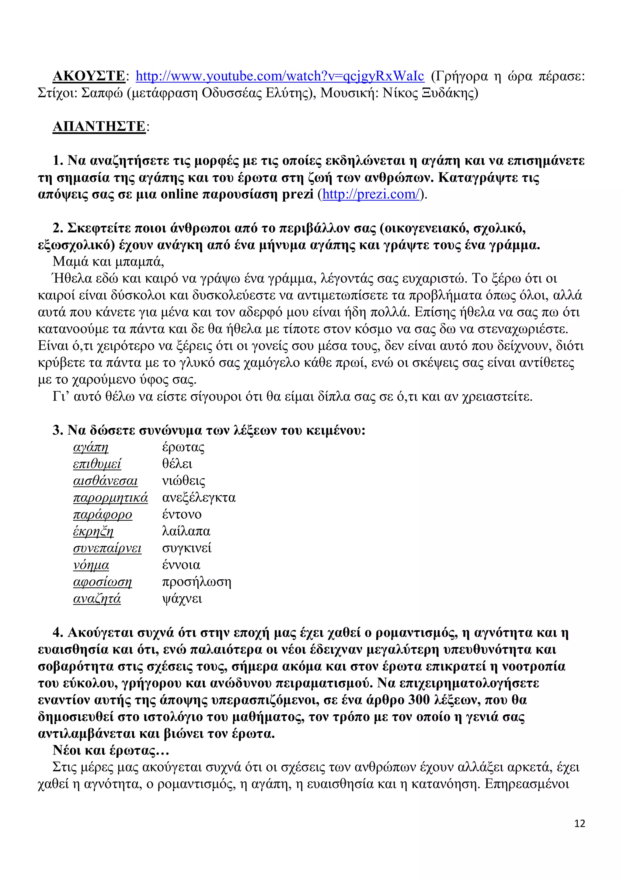 ΑΚΟΥΣΤΕ: http://www.youtube.com/watch?v=qcjgyRxWaIc (Γρήγορα η ώρα πέρασε:
Στίχοι: Σαπφώ (μετάφραση Οδυσσέας Ελύτης), Μουσική: Νίκος Ξυδάκης)
ΑΠΑΝΤΗΣΤΕ:
1. Να αναζητήσετε τις μορφές με τις οποίες εκδηλώνεται η αγάπη και να επισημάνετε
τη σημασία της αγάπης και του έρωτα στη ζωή των ανθρώπων. Καταγράψτε τις
απόψεις σας σε μια online παρουσίαση prezi (http://prezi.com/).
2. Σκεφτείτε ποιοι άνθρωποι από το περιβάλλον σας (οικογενειακό, σχολικό,
εξωσχολικό) έχουν ανάγκη από ένα μήνυμα αγάπης και γράψτε τους ένα γράμμα.
Μαμά και μπαμπά,
Ήθελα εδώ και καιρό να γράψω ένα γράμμα, λέγοντάς σας ευχαριστώ. Το ξέρω ότι οι
καιροί είναι δύσκολοι και δυσκολεύεστε να αντιμετωπίσετε τα προβλήματα όπως όλοι, αλλά
αυτά που κάνετε για μένα και τον αδερφό μου είναι ήδη πολλά. Επίσης ήθελα να σας πω ότι
κατανοούμε τα πάντα και δε θα ήθελα με τίποτε στον κόσμο να σας δω να στεναχωριέστε.
Είναι ό,τι χειρότερο να ξέρεις ότι οι γονείς σου μέσα τους, δεν είναι αυτό που δείχνουν, διότι
κρύβετε τα πάντα με το γλυκό σας χαμόγελο κάθε πρωί, ενώ οι σκέψεις σας είναι αντίθετες
με το χαρούμενο ύφος σας.
Γι’ αυτό θέλω να είστε σίγουροι ότι θα είμαι δίπλα σας σε ό,τι και αν χρειαστείτε.
3. Να δώσετε συνώνυμα των λέξεων του κειμένου:
αγάπη
έρωτας
επιθυμεί
θέλει
αισθάνεσαι
νιώθεις
παρορμητικά ανεξέλεγκτα
παράφορο
έντονο
έκρηξη
λαίλαπα
συνεπαίρνει συγκινεί
νόημα
έννοια
αφοσίωση
προσήλωση
αναζητά
ψάχνει
4. Ακούγεται συχνά ότι στην εποχή μας έχει χαθεί ο ρομαντισμός, η αγνότητα και η
ευαισθησία και ότι, ενώ παλαιότερα οι νέοι έδειχναν μεγαλύτερη υπευθυνότητα και
σοβαρότητα στις σχέσεις τους, σήμερα ακόμα και στον έρωτα επικρατεί η νοοτροπία
του εύκολου, γρήγορου και ανώδυνου πειραματισμού. Να επιχειρηματολογήσετε
εναντίον αυτής της άποψης υπερασπιζόμενοι, σε ένα άρθρο 300 λέξεων, που θα
δημοσιευθεί στο ιστολόγιο του μαθήματος, τον τρόπο με τον οποίο η γενιά σας
αντιλαμβάνεται και βιώνει τον έρωτα.
Νέοι και έρωτας…
Στις μέρες μας ακούγεται συχνά ότι οι σχέσεις των ανθρώπων έχουν αλλάξει αρκετά, έχει
χαθεί η αγνότητα, ο ρομαντισμός, η αγάπη, η ευαισθησία και η κατανόηση. Επηρεασμένοι
12

 