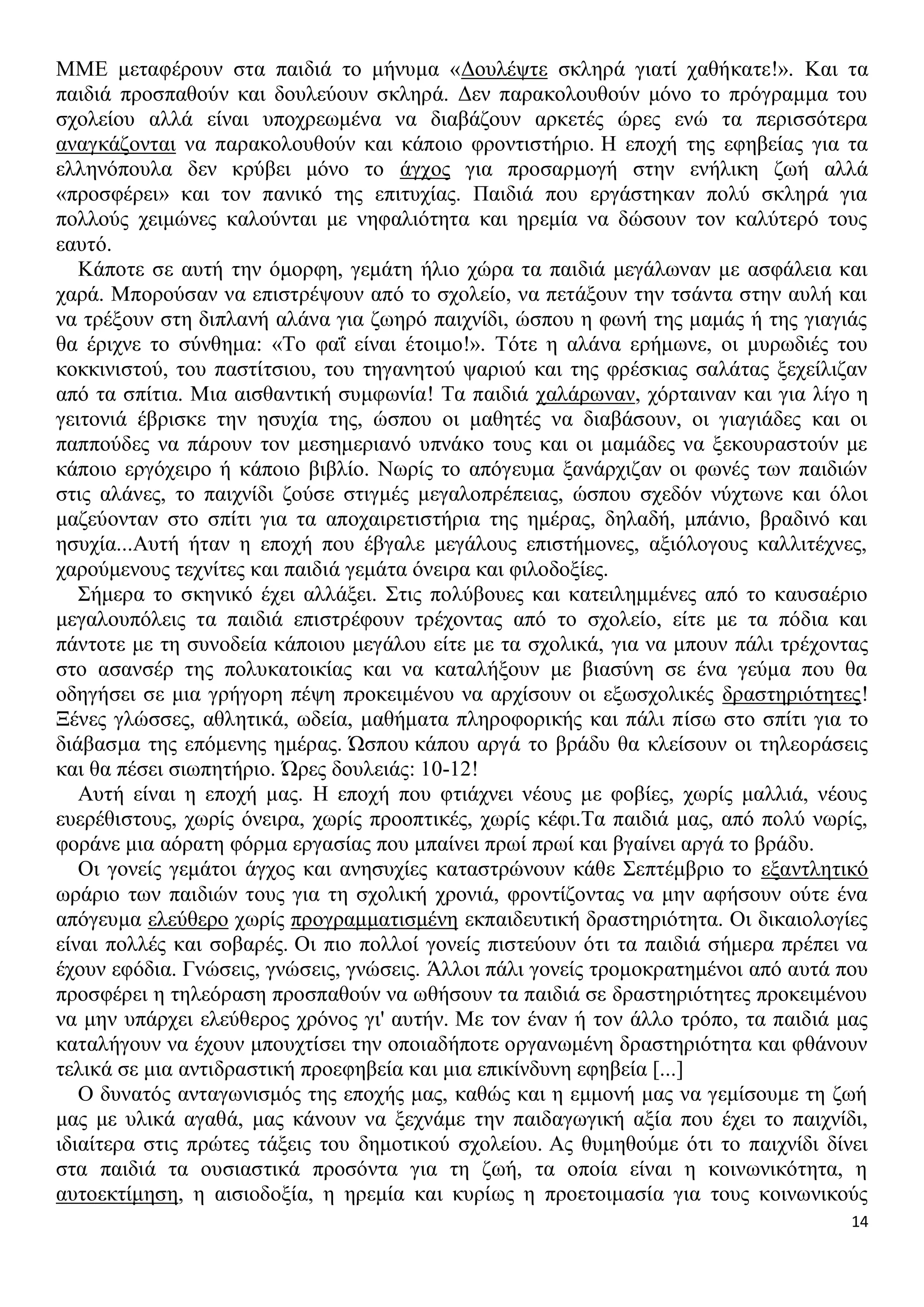 ΜΜΕ μεταφέρουν στα παιδιά το μήνυμα «Δουλέψτε σκληρά γιατί χαθήκατε!». Και τα
παιδιά προσπαθούν και δουλεύουν σκληρά. Δεν παρακολουθούν μόνο το πρόγραμμα του
σχολείου αλλά είναι υποχρεωμένα να διαβάζουν αρκετές ώρες ενώ τα περισσότερα
αναγκάζονται να παρακολουθούν και κάποιο φροντιστήριο. Η εποχή της εφηβείας για τα
ελληνόπουλα δεν κρύβει μόνο το άγχος για προσαρμογή στην ενήλικη ζωή αλλά
«προσφέρει» και τον πανικό της επιτυχίας. Παιδιά που εργάστηκαν πολύ σκληρά για
πολλούς χειμώνες καλούνται με νηφαλιότητα και ηρεμία να δώσουν τον καλύτερό τους
εαυτό.
Κάποτε σε αυτή την όμορφη, γεμάτη ήλιο χώρα τα παιδιά μεγάλωναν με ασφάλεια και
χαρά. Μπορούσαν να επιστρέψουν από το σχολείο, να πετάξουν την τσάντα στην αυλή και
να τρέξουν στη διπλανή αλάνα για ζωηρό παιχνίδι, ώσπου η φωνή της μαμάς ή της γιαγιάς
θα έριχνε το σύνθημα: «Το φαΐ είναι έτοιμο!». Τότε η αλάνα ερήμωνε, οι μυρωδιές του
κοκκινιστού, του παστίτσιου, του τηγανητού ψαριού και της φρέσκιας σαλάτας ξεχείλιζαν
από τα σπίτια. Μια αισθαντική συμφωνία! Τα παιδιά χαλάρωναν, χόρταιναν και για λίγο η
γειτονιά έβρισκε την ησυχία της, ώσπου οι μαθητές να διαβάσουν, οι γιαγιάδες και οι
παππούδες να πάρουν τον μεσημεριανό υπνάκο τους και οι μαμάδες να ξεκουραστούν με
κάποιο εργόχειρο ή κάποιο βιβλίο. Νωρίς το απόγευμα ξανάρχιζαν οι φωνές των παιδιών
στις αλάνες, το παιχνίδι ζούσε στιγμές μεγαλοπρέπειας, ώσπου σχεδόν νύχτωνε και όλοι
μαζεύονταν στο σπίτι για τα αποχαιρετιστήρια της ημέρας, δηλαδή, μπάνιο, βραδινό και
ησυχία...Αυτή ήταν η εποχή που έβγαλε μεγάλους επιστήμονες, αξιόλογους καλλιτέχνες,
χαρούμενους τεχνίτες και παιδιά γεμάτα όνειρα και φιλοδοξίες.
Σήμερα το σκηνικό έχει αλλάξει. Στις πολύβουες και κατειλημμένες από το καυσαέριο
μεγαλουπόλεις τα παιδιά επιστρέφουν τρέχοντας από το σχολείο, είτε με τα πόδια και
πάντοτε με τη συνοδεία κάποιου μεγάλου είτε με τα σχολικά, για να μπουν πάλι τρέχοντας
στο ασανσέρ της πολυκατοικίας και να καταλήξουν με βιασύνη σε ένα γεύμα που θα
οδηγήσει σε μια γρήγορη πέψη προκειμένου να αρχίσουν οι εξωσχολικές δραστηριότητες!
Ξένες γλώσσες, αθλητικά, ωδεία, μαθήματα πληροφορικής και πάλι πίσω στο σπίτι για το
διάβασμα της επόμενης ημέρας. Ώσπου κάπου αργά το βράδυ θα κλείσουν οι τηλεοράσεις
και θα πέσει σιωπητήριο. Ώρες δουλειάς: 10-12!
Αυτή είναι η εποχή μας. Η εποχή που φτιάχνει νέους με φοβίες, χωρίς μαλλιά, νέους
ευερέθιστους, χωρίς όνειρα, χωρίς προοπτικές, χωρίς κέφι.Τα παιδιά μας, από πολύ νωρίς,
φοράνε μια αόρατη φόρμα εργασίας που μπαίνει πρωί πρωί και βγαίνει αργά το βράδυ.
Οι γονείς γεμάτοι άγχος και ανησυχίες καταστρώνουν κάθε Σεπτέμβριο το εξαντλητικό
ωράριο των παιδιών τους για τη σχολική χρονιά, φροντίζοντας να μην αφήσουν ούτε ένα
απόγευμα ελεύθερο χωρίς προγραμματισμένη εκπαιδευτική δραστηριότητα. Οι δικαιολογίες
είναι πολλές και σοβαρές. Οι πιο πολλοί γονείς πιστεύουν ότι τα παιδιά σήμερα πρέπει να
έχουν εφόδια. Γνώσεις, γνώσεις, γνώσεις. Άλλοι πάλι γονείς τρομοκρατημένοι από αυτά που
προσφέρει η τηλεόραση προσπαθούν να ωθήσουν τα παιδιά σε δραστηριότητες προκειμένου
να μην υπάρχει ελεύθερος χρόνος γι' αυτήν. Με τον έναν ή τον άλλο τρόπο, τα παιδιά μας
καταλήγουν να έχουν μπουχτίσει την οποιαδήποτε οργανωμένη δραστηριότητα και φθάνουν
τελικά σε μια αντιδραστική προεφηβεία και μια επικίνδυνη εφηβεία [...]
Ο δυνατός ανταγωνισμός της εποχής μας, καθώς και η εμμονή μας να γεμίσουμε τη ζωή
μας με υλικά αγαθά, μας κάνουν να ξεχνάμε την παιδαγωγική αξία που έχει το παιχνίδι,
ιδιαίτερα στις πρώτες τάξεις του δημοτικού σχολείου. Ας θυμηθούμε ότι το παιχνίδι δίνει
στα παιδιά τα ουσιαστικά προσόντα για τη ζωή, τα οποία είναι η κοινωνικότητα, η
αυτοεκτίμηση, η αισιοδοξία, η ηρεμία και κυρίως η προετοιμασία για τους κοινωνικούς
14

 