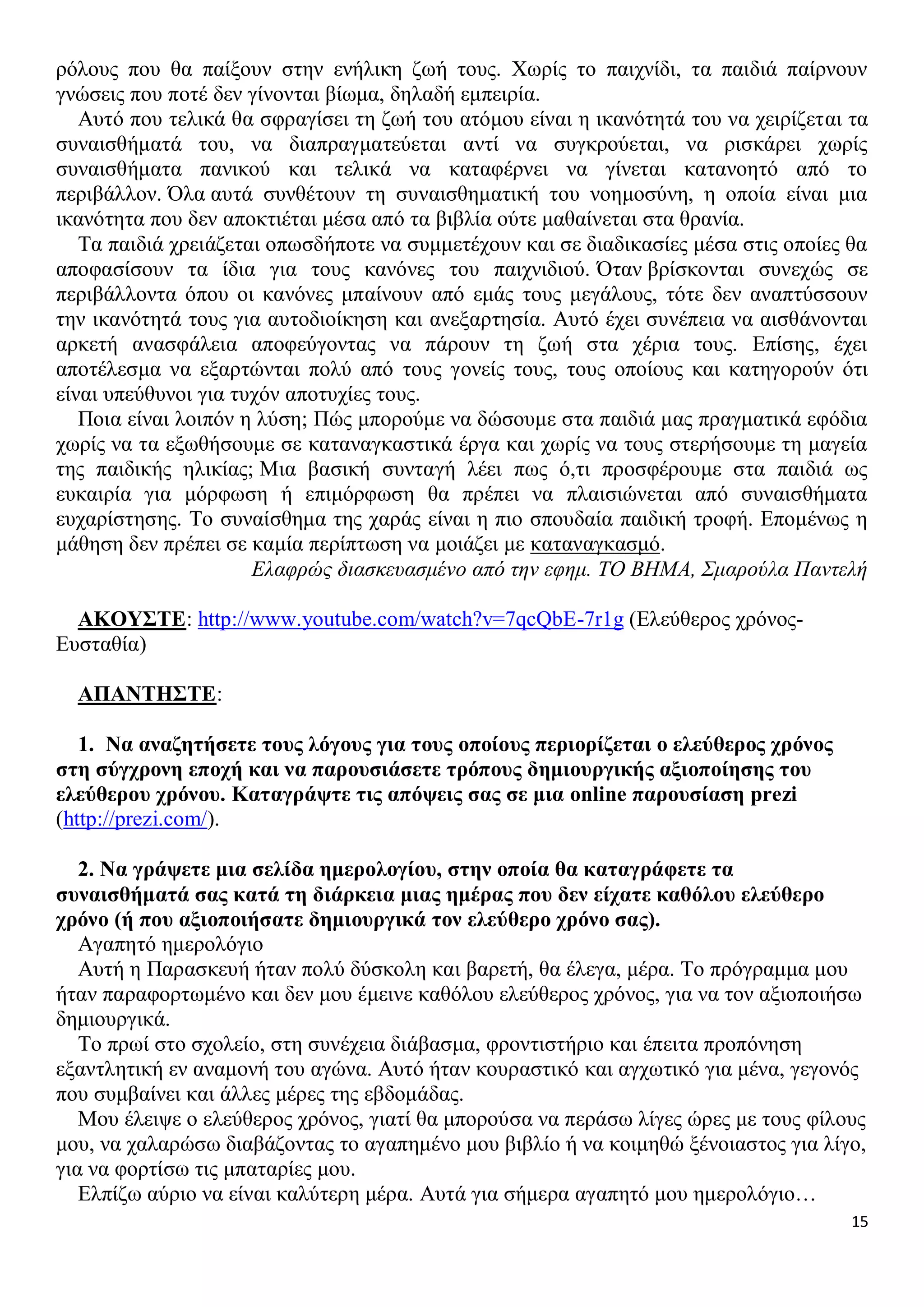ρόλους που θα παίξουν στην ενήλικη ζωή τους. Χωρίς το παιχνίδι, τα παιδιά παίρνουν
γνώσεις που ποτέ δεν γίνονται βίωμα, δηλαδή εμπειρία.
Αυτό που τελικά θα σφραγίσει τη ζωή του ατόμου είναι η ικανότητά του να χειρίζεται τα
συναισθήματά του, να διαπραγματεύεται αντί να συγκρούεται, να ρισκάρει χωρίς
συναισθήματα πανικού και τελικά να καταφέρνει να γίνεται κατανοητό από το
περιβάλλον. Όλα αυτά συνθέτουν τη συναισθηματική του νοημοσύνη, η οποία είναι μια
ικανότητα που δεν αποκτιέται μέσα από τα βιβλία ούτε μαθαίνεται στα θρανία.
Τα παιδιά χρειάζεται οπωσδήποτε να συμμετέχουν και σε διαδικασίες μέσα στις οποίες θα
αποφασίσουν τα ίδια για τους κανόνες του παιχνιδιού. Όταν βρίσκονται συνεχώς σε
περιβάλλοντα όπου οι κανόνες μπαίνουν από εμάς τους μεγάλους, τότε δεν αναπτύσσουν
την ικανότητά τους για αυτοδιοίκηση και ανεξαρτησία. Αυτό έχει συνέπεια να αισθάνονται
αρκετή ανασφάλεια αποφεύγοντας να πάρουν τη ζωή στα χέρια τους. Επίσης, έχει
αποτέλεσμα να εξαρτώνται πολύ από τους γονείς τους, τους οποίους και κατηγορούν ότι
είναι υπεύθυνοι για τυχόν αποτυχίες τους.
Ποια είναι λοιπόν η λύση; Πώς μπορούμε να δώσουμε στα παιδιά μας πραγματικά εφόδια
χωρίς να τα εξωθήσουμε σε καταναγκαστικά έργα και χωρίς να τους στερήσουμε τη μαγεία
της παιδικής ηλικίας; Μια βασική συνταγή λέει πως ό,τι προσφέρουμε στα παιδιά ως
ευκαιρία για μόρφωση ή επιμόρφωση θα πρέπει να πλαισιώνεται από συναισθήματα
ευχαρίστησης. Το συναίσθημα της χαράς είναι η πιο σπουδαία παιδική τροφή. Επομένως η
μάθηση δεν πρέπει σε καμία περίπτωση να μοιάζει με καταναγκασμό.
Ελαφρώς διασκευασμένο από την εφημ. ΤΟ ΒΗΜΑ, Σμαρούλα Παντελή
ΑΚΟΥΣΤΕ: http://www.youtube.com/watch?v=7qcQbE-7r1g (Ελεύθερος χρόνοςΕυσταθία)
ΑΠΑΝΤΗΣΤΕ:
1. Να αναζητήσετε τους λόγους για τους οποίους περιορίζεται ο ελεύθερος χρόνος
στη σύγχρονη εποχή και να παρουσιάσετε τρόπους δημιουργικής αξιοποίησης του
ελεύθερου χρόνου. Καταγράψτε τις απόψεις σας σε μια online παρουσίαση prezi
(http://prezi.com/).
2. Να γράψετε μια σελίδα ημερολογίου, στην οποία θα καταγράφετε τα
συναισθήματά σας κατά τη διάρκεια μιας ημέρας που δεν είχατε καθόλου ελεύθερο
χρόνο (ή που αξιοποιήσατε δημιουργικά τον ελεύθερο χρόνο σας).
Αγαπητό ημερολόγιο
Αυτή η Παρασκευή ήταν πολύ δύσκολη και βαρετή, θα έλεγα, μέρα. Το πρόγραμμα μου
ήταν παραφορτωμένο και δεν μου έμεινε καθόλου ελεύθερος χρόνος, για να τον αξιοποιήσω
δημιουργικά.
Το πρωί στο σχολείο, στη συνέχεια διάβασμα, φροντιστήριο και έπειτα προπόνηση
εξαντλητική εν αναμονή του αγώνα. Αυτό ήταν κουραστικό και αγχωτικό για μένα, γεγονός
που συμβαίνει και άλλες μέρες της εβδομάδας.
Μου έλειψε ο ελεύθερος χρόνος, γιατί θα μπορούσα να περάσω λίγες ώρες με τους φίλους
μου, να χαλαρώσω διαβάζοντας το αγαπημένο μου βιβλίο ή να κοιμηθώ ξένοιαστος για λίγο,
για να φορτίσω τις μπαταρίες μου.
Ελπίζω αύριο να είναι καλύτερη μέρα. Αυτά για σήμερα αγαπητό μου ημερολόγιο…
15

 
