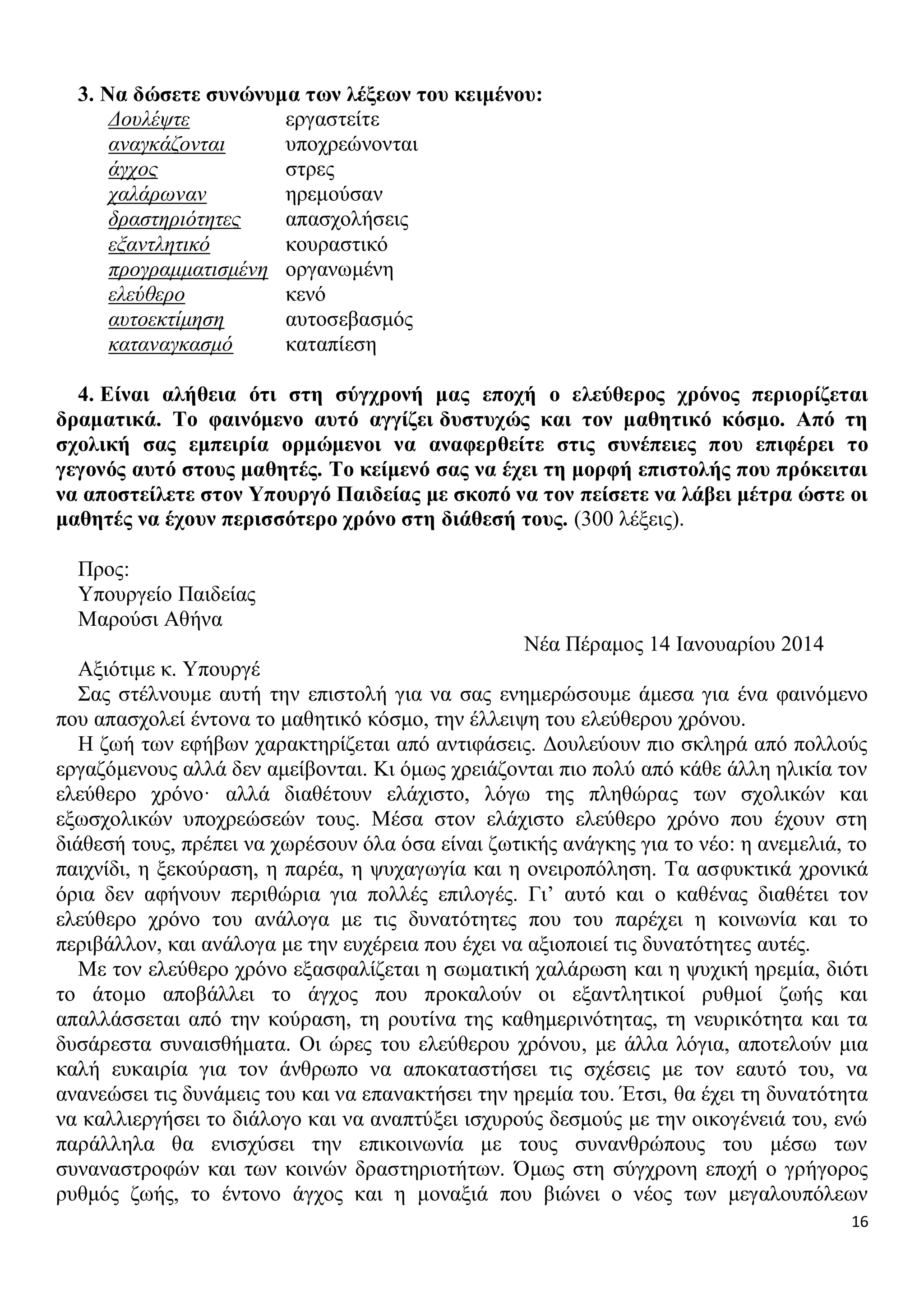 3. Να δώσετε συνώνυμα των λέξεων του κειμένου:
Δουλέψτε
εργαστείτε
αναγκάζονται
υποχρεώνονται
άγχος
στρες
χαλάρωναν
ηρεμούσαν
δραστηριότητες
απασχολήσεις
εξαντλητικό
κουραστικό
προγραμματισμένη οργανωμένη
ελεύθερο
κενό
αυτοεκτίμηση
αυτοσεβασμός
καταναγκασμό
καταπίεση
4. Είναι αλήθεια ότι στη σύγχρονή μας εποχή ο ελεύθερος χρόνος περιορίζεται
δραματικά. Το φαινόμενο αυτό αγγίζει δυστυχώς και τον μαθητικό κόσμο. Από τη
σχολική σας εμπειρία ορμώμενοι να αναφερθείτε στις συνέπειες που επιφέρει το
γεγονός αυτό στους μαθητές. Το κείμενό σας να έχει τη μορφή επιστολής που πρόκειται
να αποστείλετε στον Υπουργό Παιδείας με σκοπό να τον πείσετε να λάβει μέτρα ώστε οι
μαθητές να έχουν περισσότερο χρόνο στη διάθεσή τους. (300 λέξεις).
Προς:
Υπουργείο Παιδείας
Μαρούσι Αθήνα
Νέα Πέραμος 14 Ιανουαρίου 2014
Αξιότιμε κ. Υπουργέ
Σας στέλνουμε αυτή την επιστολή για να σας ενημερώσουμε άμεσα για ένα φαινόμενο
που απασχολεί έντονα το μαθητικό κόσμο, την έλλειψη του ελεύθερου χρόνου.
Η ζωή των εφήβων χαρακτηρίζεται από αντιφάσεις. Δουλεύουν πιο σκληρά από πολλούς
εργαζόμενους αλλά δεν αμείβονται. Κι όμως χρειάζονται πιο πολύ από κάθε άλλη ηλικία τον
ελεύθερο χρόνο· αλλά διαθέτουν ελάχιστο, λόγω της πληθώρας των σχολικών και
εξωσχολικών υποχρεώσεών τους. Μέσα στον ελάχιστο ελεύθερο χρόνο που έχουν στη
διάθεσή τους, πρέπει να χωρέσουν όλα όσα είναι ζωτικής ανάγκης για το νέο: η ανεμελιά, το
παιχνίδι, η ξεκούραση, η παρέα, η ψυχαγωγία και η ονειροπόληση. Τα ασφυκτικά χρονικά
όρια δεν αφήνουν περιθώρια για πολλές επιλογές. Γι’ αυτό και ο καθένας διαθέτει τον
ελεύθερο χρόνο του ανάλογα με τις δυνατότητες που του παρέχει η κοινωνία και το
περιβάλλον, και ανάλογα με την ευχέρεια που έχει να αξιοποιεί τις δυνατότητες αυτές.
Με τον ελεύθερο χρόνο εξασφαλίζεται η σωματική χαλάρωση και η ψυχική ηρεμία, διότι
το άτομο αποβάλλει το άγχος που προκαλούν οι εξαντλητικοί ρυθμοί ζωής και
απαλλάσσεται από την κούραση, τη ρουτίνα της καθημερινότητας, τη νευρικότητα και τα
δυσάρεστα συναισθήματα. Οι ώρες του ελεύθερου χρόνου, με άλλα λόγια, αποτελούν μια
καλή ευκαιρία για τον άνθρωπο να αποκαταστήσει τις σχέσεις με τον εαυτό του, να
ανανεώσει τις δυνάμεις του και να επανακτήσει την ηρεμία του. Έτσι, θα έχει τη δυνατότητα
να καλλιεργήσει το διάλογο και να αναπτύξει ισχυρούς δεσμούς με την οικογένειά του, ενώ
παράλληλα θα ενισχύσει την επικοινωνία με τους συνανθρώπους του μέσω των
συναναστροφών και των κοινών δραστηριοτήτων. Όμως στη σύγχρονη εποχή ο γρήγορος
ρυθμός ζωής, το έντονο άγχος και η μοναξιά που βιώνει ο νέος των μεγαλουπόλεων
16

 