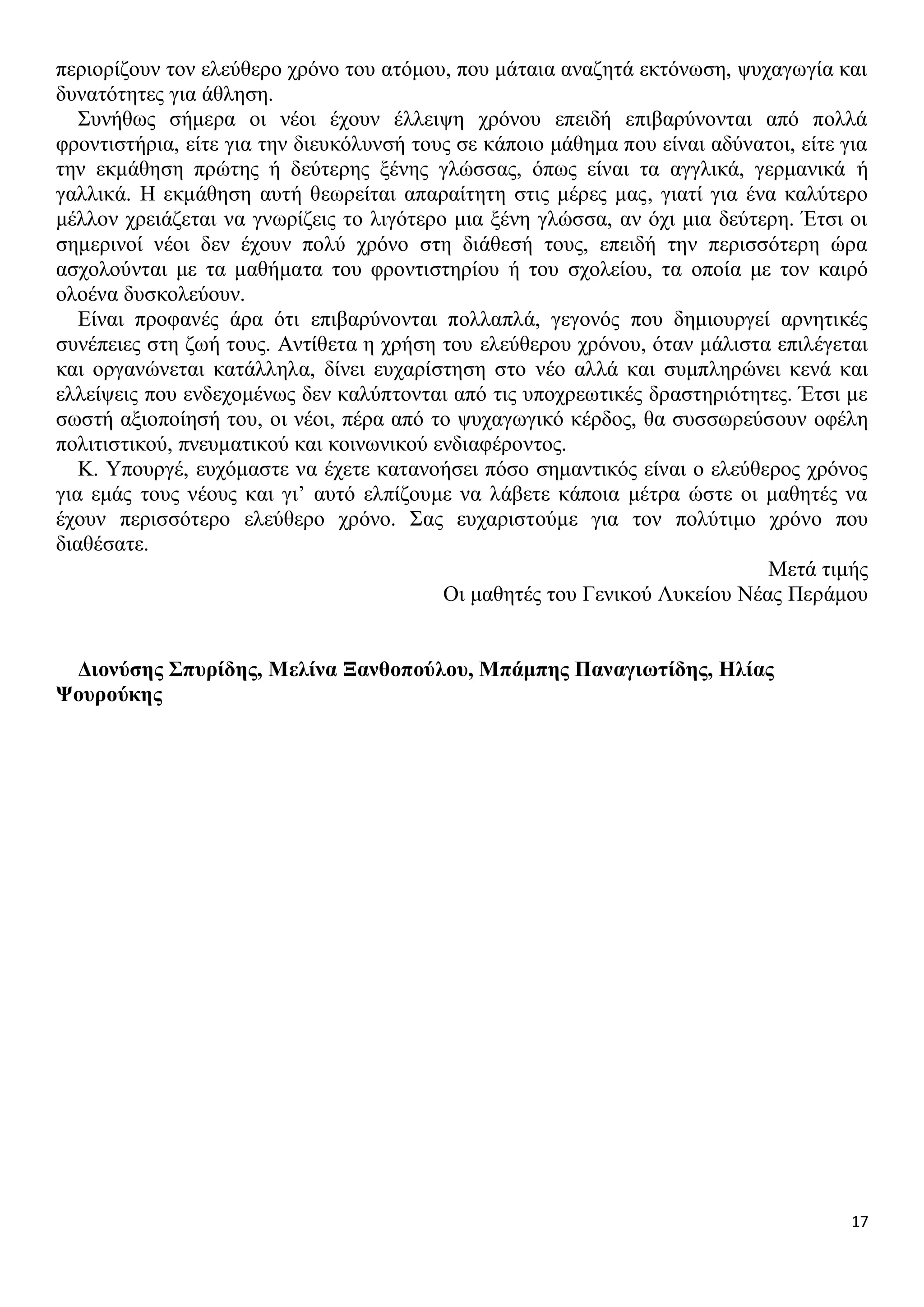 περιορίζουν τον ελεύθερο χρόνο του ατόμου, που μάταια αναζητά εκτόνωση, ψυχαγωγία και
δυνατότητες για άθληση.
Συνήθως σήμερα οι νέοι έχουν έλλειψη χρόνου επειδή επιβαρύνονται από πολλά
φροντιστήρια, είτε για την διευκόλυνσή τους σε κάποιο μάθημα που είναι αδύνατοι, είτε για
την εκμάθηση πρώτης ή δεύτερης ξένης γλώσσας, όπως είναι τα αγγλικά, γερμανικά ή
γαλλικά. Η εκμάθηση αυτή θεωρείται απαραίτητη στις μέρες μας, γιατί για ένα καλύτερο
μέλλον χρειάζεται να γνωρίζεις το λιγότερο μια ξένη γλώσσα, αν όχι μια δεύτερη. Έτσι οι
σημερινοί νέοι δεν έχουν πολύ χρόνο στη διάθεσή τους, επειδή την περισσότερη ώρα
ασχολούνται με τα μαθήματα του φροντιστηρίου ή του σχολείου, τα οποία με τον καιρό
ολοένα δυσκολεύουν.
Είναι προφανές άρα ότι επιβαρύνονται πολλαπλά, γεγονός που δημιουργεί αρνητικές
συνέπειες στη ζωή τους. Αντίθετα η χρήση του ελεύθερου χρόνου, όταν μάλιστα επιλέγεται
και οργανώνεται κατάλληλα, δίνει ευχαρίστηση στο νέο αλλά και συμπληρώνει κενά και
ελλείψεις που ενδεχομένως δεν καλύπτονται από τις υποχρεωτικές δραστηριότητες. Έτσι με
σωστή αξιοποίησή του, οι νέοι, πέρα από το ψυχαγωγικό κέρδος, θα συσσωρεύσουν οφέλη
πολιτιστικού, πνευματικού και κοινωνικού ενδιαφέροντος.
Κ. Υπουργέ, ευχόμαστε να έχετε κατανοήσει πόσο σημαντικός είναι ο ελεύθερος χρόνος
για εμάς τους νέους και γι’ αυτό ελπίζουμε να λάβετε κάποια μέτρα ώστε οι μαθητές να
έχουν περισσότερο ελεύθερο χρόνο. Σας ευχαριστούμε για τον πολύτιμο χρόνο που
διαθέσατε.
Μετά τιμής
Οι μαθητές του Γενικού Λυκείου Νέας Περάμου
Διονύσης Σπυρίδης, Μελίνα Ξανθοπούλου, Μπάμπης Παναγιωτίδης, Ηλίας
Ψουρούκης

17

 