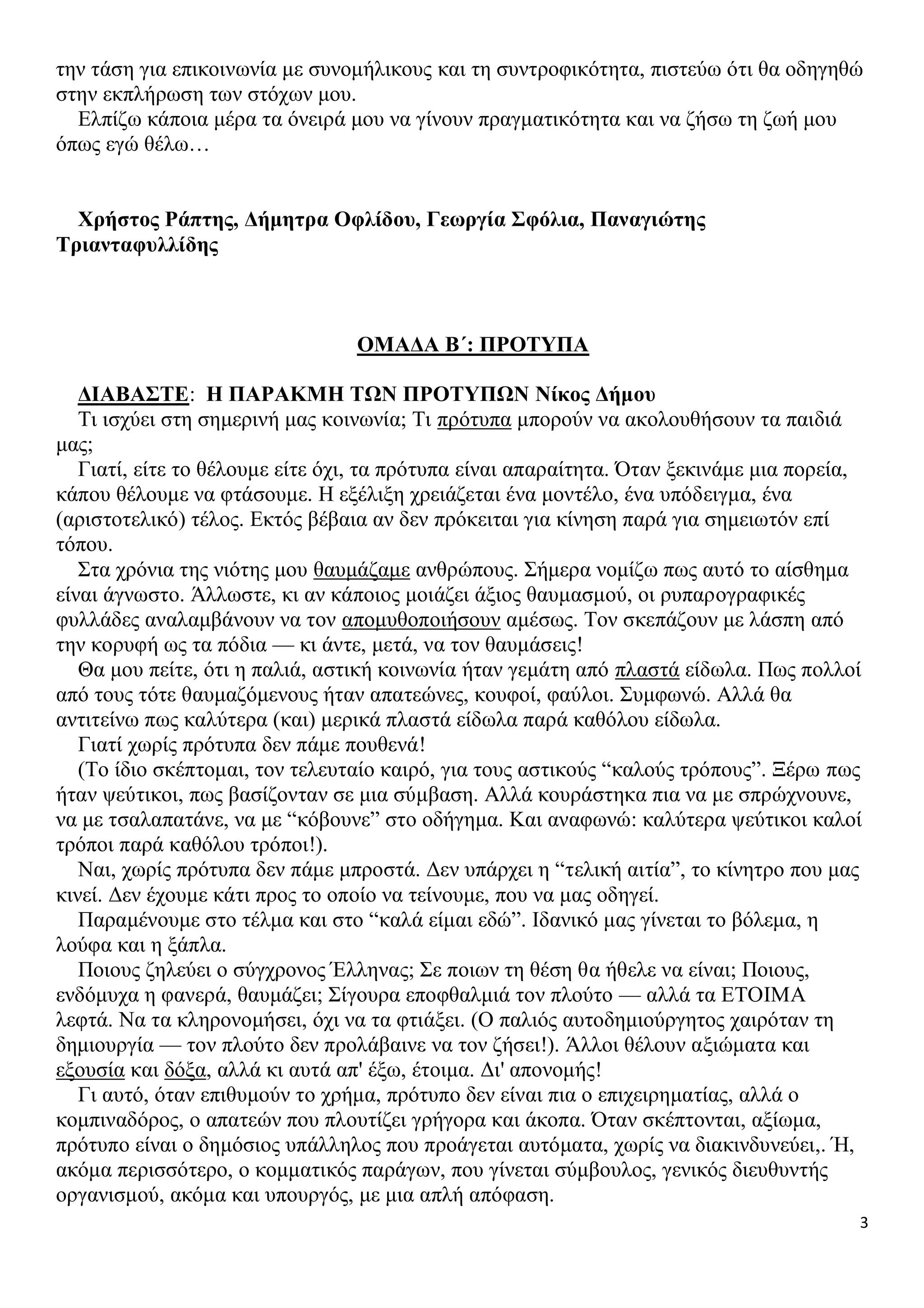 την τάση για επικοινωνία με συνομήλικους και τη συντροφικότητα, πιστεύω ότι θα οδηγηθώ
στην εκπλήρωση των στόχων μου.
Ελπίζω κάποια μέρα τα όνειρά μου να γίνουν πραγματικότητα και να ζήσω τη ζωή μου
όπως εγώ θέλω…
Χρήστος Ράπτης, Δήμητρα Οφλίδου, Γεωργία Σφόλια, Παναγιώτης
Τριανταφυλλίδης

ΟΜΑΔΑ Β΄: ΠΡΟΤΥΠΑ
ΔΙΑΒΑΣΤΕ: Η ΠΑΡΑΚΜΗ ΤΩΝ ΠΡΟΤΥΠΩΝ Νίκος Δήμου
Τι ισχύει στη σημερινή μας κοινωνία; Τι πρότυπα μπορούν να ακολουθήσουν τα παιδιά
μας;
Γιατί, είτε το θέλουμε είτε όχι, τα πρότυπα είναι απαραίτητα. Όταν ξεκινάμε μια πορεία,
κάπου θέλουμε να φτάσουμε. Η εξέλιξη χρειάζεται ένα μοντέλο, ένα υπόδειγμα, ένα
(αριστοτελικό) τέλος. Εκτός βέβαια αν δεν πρόκειται για κίνηση παρά για σημειωτόν επί
τόπου.
Στα χρόνια της νιότης μου θαυμάζαμε ανθρώπους. Σήμερα νομίζω πως αυτό το αίσθημα
είναι άγνωστο. Άλλωστε, κι αν κάποιος μοιάζει άξιος θαυμασμού, οι ρυπαρογραφικές
φυλλάδες αναλαμβάνουν να τον απομυθοποιήσουν αμέσως. Τον σκεπάζουν με λάσπη από
την κορυφή ως τα πόδια — κι άντε, μετά, να τον θαυμάσεις!
Θα μου πείτε, ότι η παλιά, αστική κοινωνία ήταν γεμάτη από πλαστά είδωλα. Πως πολλοί
από τους τότε θαυμαζόμενους ήταν απατεώνες, κουφοί, φαύλοι. Συμφωνώ. Αλλά θα
αντιτείνω πως καλύτερα (και) μερικά πλαστά είδωλα παρά καθόλου είδωλα.
Γιατί χωρίς πρότυπα δεν πάμε πουθενά!
(Το ίδιο σκέπτομαι, τον τελευταίο καιρό, για τους αστικούς “καλούς τρόπους”. Ξέρω πως
ήταν ψεύτικοι, πως βασίζονταν σε μια σύμβαση. Αλλά κουράστηκα πια να με σπρώχνουνε,
να με τσαλαπατάνε, να με “κόβουνε” στο οδήγημα. Και αναφωνώ: καλύτερα ψεύτικοι καλοί
τρόποι παρά καθόλου τρόποι!).
Ναι, χωρίς πρότυπα δεν πάμε μπροστά. Δεν υπάρχει η “τελική αιτία”, το κίνητρο που μας
κινεί. Δεν έχουμε κάτι προς το οποίο να τείνουμε, που να μας οδηγεί.
Παραμένουμε στο τέλμα και στο “καλά είμαι εδώ”. Ιδανικό μας γίνεται το βόλεμα, η
λούφα και η ξάπλα.
Ποιους ζηλεύει ο σύγχρονος Έλληνας; Σε ποιων τη θέση θα ήθελε να είναι; Ποιους,
ενδόμυχα η φανερά, θαυμάζει; Σίγουρα εποφθαλμιά τον πλούτο — αλλά τα ΕΤΟΙΜΑ
λεφτά. Να τα κληρονομήσει, όχι να τα φτιάξει. (Ο παλιός αυτοδημιούργητος χαιρόταν τη
δημιουργία — τον πλούτο δεν προλάβαινε να τον ζήσει!). Άλλοι θέλουν αξιώματα και
εξουσία και δόξα, αλλά κι αυτά απ' έξω, έτοιμα. Δι' απονομής!
Γι αυτό, όταν επιθυμούν το χρήμα, πρότυπο δεν είναι πια ο επιχειρηματίας, αλλά ο
κομπιναδόρος, ο απατεών που πλουτίζει γρήγορα και άκοπα. Όταν σκέπτονται, αξίωμα,
πρότυπο είναι ο δημόσιος υπάλληλος που προάγεται αυτόματα, χωρίς να διακινδυνεύει,. Ή,
ακόμα περισσότερο, ο κομματικός παράγων, που γίνεται σύμβουλος, γενικός διευθυντής
οργανισμού, ακόμα και υπουργός, με μια απλή απόφαση.
3

 