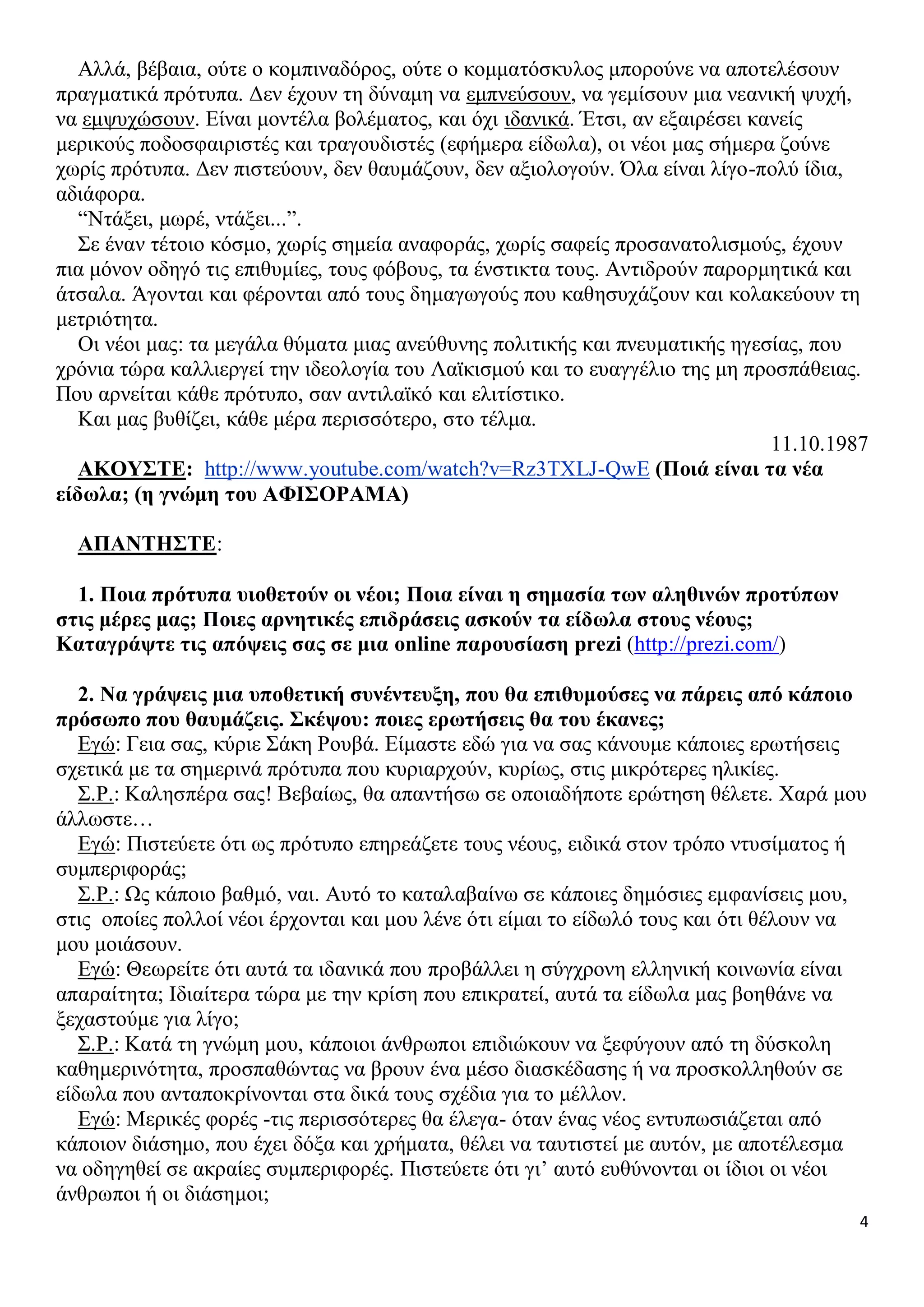 Αλλά, βέβαια, ούτε ο κομπιναδόρος, ούτε ο κομματόσκυλος μπορούνε να αποτελέσουν
πραγματικά πρότυπα. Δεν έχουν τη δύναμη να εμπνεύσουν, να γεμίσουν μια νεανική ψυχή,
να εμψυχώσουν. Είναι μοντέλα βολέματος, και όχι ιδανικά. Έτσι, αν εξαιρέσει κανείς
μερικούς ποδοσφαιριστές και τραγουδιστές (εφήμερα είδωλα), οι νέοι μας σήμερα ζούνε
χωρίς πρότυπα. Δεν πιστεύουν, δεν θαυμάζουν, δεν αξιολογούν. Όλα είναι λίγο-πολύ ίδια,
αδιάφορα.
“Ντάξει, μωρέ, ντάξει...”.
Σε έναν τέτοιο κόσμο, χωρίς σημεία αναφοράς, χωρίς σαφείς προσανατολισμούς, έχουν
πια μόνον οδηγό τις επιθυμίες, τους φόβους, τα ένστικτα τους. Αντιδρούν παρορμητικά και
άτσαλα. Άγονται και φέρονται από τους δημαγωγούς που καθησυχάζουν και κολακεύουν τη
μετριότητα.
Οι νέοι μας: τα μεγάλα θύματα μιας ανεύθυνης πολιτικής και πνευματικής ηγεσίας, που
χρόνια τώρα καλλιεργεί την ιδεολογία του Λαϊκισμού και το ευαγγέλιο της μη προσπάθειας.
Που αρνείται κάθε πρότυπο, σαν αντιλαϊκό και ελιτίστικο.
Και μας βυθίζει, κάθε μέρα περισσότερο, στο τέλμα.
11.10.1987
ΑΚΟΥΣΤΕ: http://www.youtube.com/watch?v=Rz3TXLJ-QwE (Ποιά είναι τα νέα
είδωλα; (η γνώμη του ΑΦΙΣΟΡΑΜΑ)
ΑΠΑΝΤΗΣΤΕ:
1. Ποια πρότυπα υιοθετούν οι νέοι; Ποια είναι η σημασία των αληθινών προτύπων
στις μέρες μας; Ποιες αρνητικές επιδράσεις ασκούν τα είδωλα στους νέους;
Καταγράψτε τις απόψεις σας σε μια online παρουσίαση prezi (http://prezi.com/)
2. Να γράψεις μια υποθετική συνέντευξη, που θα επιθυμούσες να πάρεις από κάποιο
πρόσωπο που θαυμάζεις. Σκέψου: ποιες ερωτήσεις θα του έκανες;
Εγώ: Γεια σας, κύριε Σάκη Ρουβά. Είμαστε εδώ για να σας κάνουμε κάποιες ερωτήσεις
σχετικά με τα σημερινά πρότυπα που κυριαρχούν, κυρίως, στις μικρότερες ηλικίες.
Σ.Ρ.: Καλησπέρα σας! Βεβαίως, θα απαντήσω σε οποιαδήποτε ερώτηση θέλετε. Χαρά μου
άλλωστε…
Εγώ: Πιστεύετε ότι ως πρότυπο επηρεάζετε τους νέους, ειδικά στον τρόπο ντυσίματος ή
συμπεριφοράς;
Σ.Ρ.: Ως κάποιο βαθμό, ναι. Αυτό το καταλαβαίνω σε κάποιες δημόσιες εμφανίσεις μου,
στις οποίες πολλοί νέοι έρχονται και μου λένε ότι είμαι το είδωλό τους και ότι θέλουν να
μου μοιάσουν.
Εγώ: Θεωρείτε ότι αυτά τα ιδανικά που προβάλλει η σύγχρονη ελληνική κοινωνία είναι
απαραίτητα; Ιδιαίτερα τώρα με την κρίση που επικρατεί, αυτά τα είδωλα μας βοηθάνε να
ξεχαστούμε για λίγο;
Σ.Ρ.: Κατά τη γνώμη μου, κάποιοι άνθρωποι επιδιώκουν να ξεφύγουν από τη δύσκολη
καθημερινότητα, προσπαθώντας να βρουν ένα μέσο διασκέδασης ή να προσκολληθούν σε
είδωλα που ανταποκρίνονται στα δικά τους σχέδια για το μέλλον.
Εγώ: Μερικές φορές -τις περισσότερες θα έλεγα- όταν ένας νέος εντυπωσιάζεται από
κάποιον διάσημο, που έχει δόξα και χρήματα, θέλει να ταυτιστεί με αυτόν, με αποτέλεσμα
να οδηγηθεί σε ακραίες συμπεριφορές. Πιστεύετε ότι γι’ αυτό ευθύνονται οι ίδιοι οι νέοι
άνθρωποι ή οι διάσημοι;
4

 
